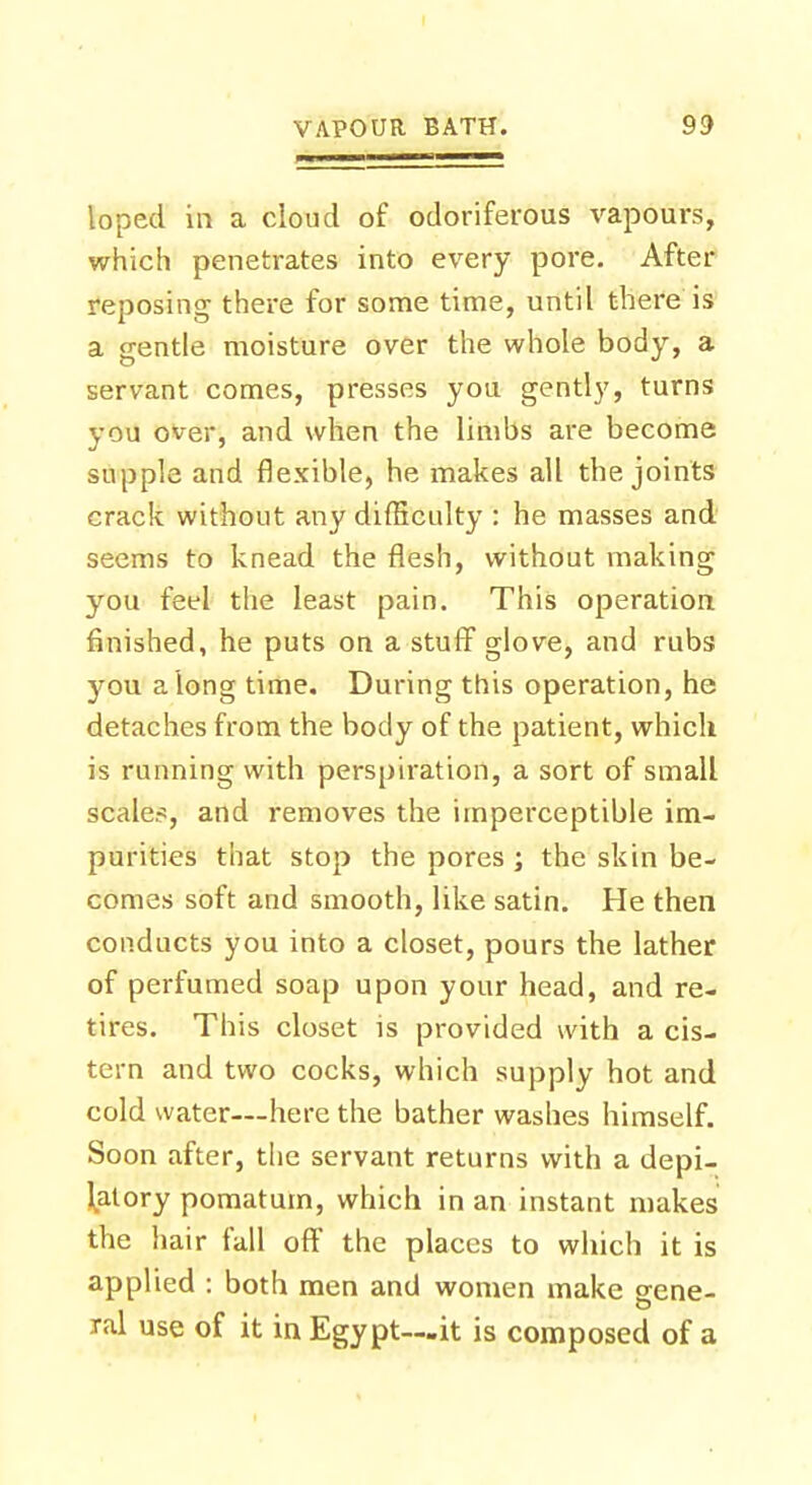loped in a cloud of odoriferous vapours, which penetrates into every pore. After reposing there for some time, until there is a gentle moisture over the whole body, a servant comes, presses you gently, turns you over, and when the limbs are become supple and flexible, he makes all the joints crack without any difficulty : he masses and seems to knead the flesh, without making you feel the least pain. This operation finished, he puts on a stuff glove, and rubs you a long time. During this operation, he detaches from the body of the patient, which is running with perspiration, a sort of small scale?, and removes the imperceptible im- purities that stop the pores ; the skin be- comes soft and smooth, like satin. He then conducts you into a closet, pours the lather of perfumed soap upon your head, and re- tires. This closet is provided with a cis- tern and two cocks, which supply hot and cold water—here the bather washes himself. Soon after, the servant returns with a depi- latory pomatum, which in an instant makes the hair fall off the places to which it is applied : both men and women make o-ene- o ral use of it in Egypt—it is composed of a