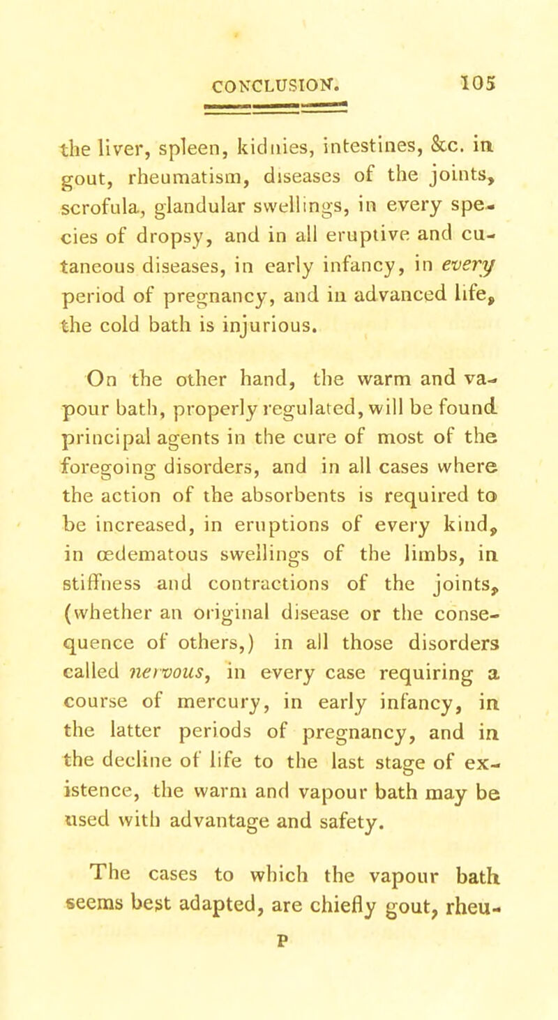 the liver, spleen, kidnies, intestines, &c. in gout, rheumatism, diseases of the joints, scrofula, glandular swellings, in every spe- cies of dropsy, and in all eruptive and cu- taneous diseases, in early infancy, in every period of pregnancy, and in advanced life, the cold bath is injurious. On the other hand, the warm and va- pour bath, properly regulated, will be found principal agents in the cure of most of the foregoing disorders, and in all cases where the action of the absorbents is required to be increased, in eruptions of every kind, in cedematous swellings of the limbs, in stiffness and contractions of the joints, (whether an original disease or the conse- quence of others,) in all those disorders called nervous, in every case requiring a course of mercury, in early infancy, in the latter periods of pregnancy, and in the decline of life to the last stage of ex- istence, the warm and vapour bath may be used with advantage and safety. The cases to which the vapour bath seems best adapted, are chiefly gout, rheu- P