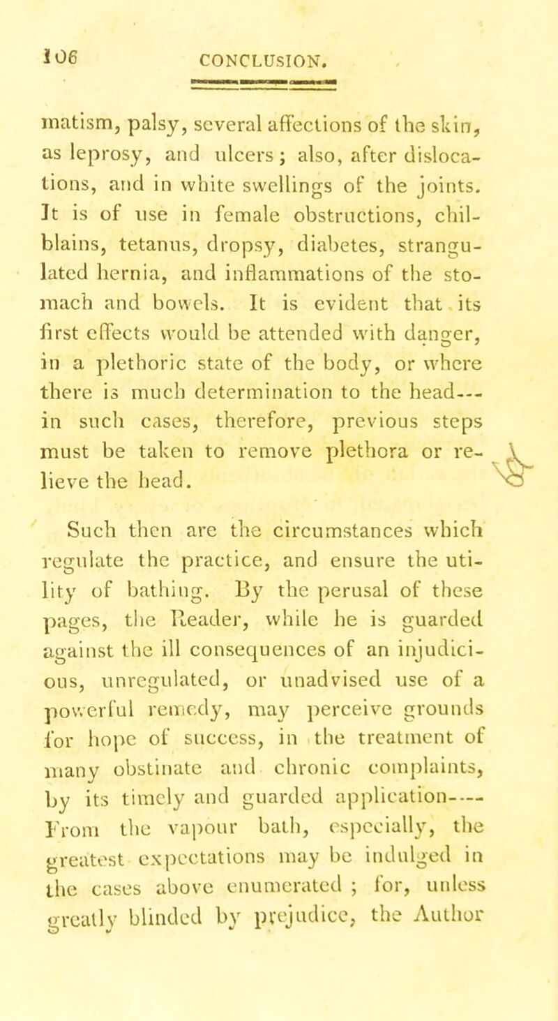 matism, palsy, several affections of the skin, as leprosy, and ulcers ; also, after disloca- tions, and in white swellings of the joints. It is of use in female obstructions, chil- blains, tetanus, dropsy, diabetes, strangu- lated hernia, and inflammations of the sto- mach and bowels. It is evident that its first effects would be attended with danger, in a plethoric state of the body, or where there is much determination to the head--- in such cases, therefore, previous steps must be taken to remove plethora or re- lieve the head. Such then are the circumstances which regulate the practice, and ensure the uti- lity of bathing. By the perusal of these pages, the Reader, while he is guarded against the ill consequences of an injudici- ous, unregulated, or unadvised use of a powerful remedy, may perceive grounds for hope of success, in the treatment of many obstinate and chronic complaints, by its timely and guarded application From the vapour bath, especially, the greatest expectations may be indulged in the cases above enumerated ; for, unless greatly blinded by prejudice, the Author