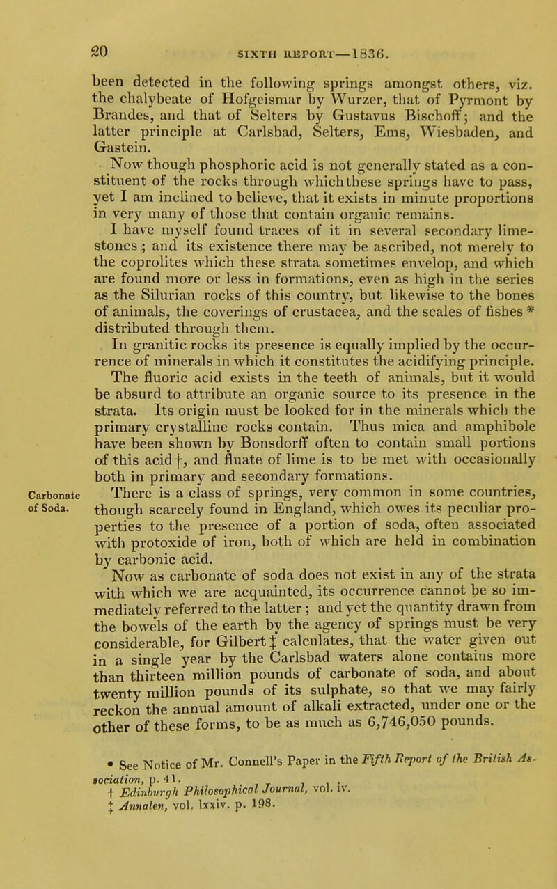 SIXTH UErOIlT— been detected in the following springs amongst others, viz. the chalybeate of Hofgeismar by Wurzer, that of Pyrmont by Brandes, and that of Selters by Gustavus Bischoff; and the latter principle at Carlsbad, Selters, Ems, Wiesbaden, and Gastein. • Now though phosphoric acid is not generally stated as a con- stituent of the rocks through which these springs have to pass, yet I am inclined to believe, that it exists in minute proportions in very many of those that contain organic remains. I have myself found traces of it in several secondary lime- stones ; and its existence there may be ascribed, not merely to the coprolites which these strata sometimes envelop, and which are found more or less in formations, even as high in the series as the Silurian rocks of this country, but likewise to the bones of animals, the coverings of Crustacea, and the scales of fishes * distributed through them. In granitic rocks its presence is equally implied by the occur- rence of minerals in which it constitutes the acidifying principle. The fluoric acid exists in the teeth of animals, but it would be absurd to attribute an organic sotirce to its presence in the strata. Its origin must be looked for in the minerals which the primary crystalline rocks contain. Thus mica and amphibole have been shown by Bonsdorff often to contain small portions of this acidf, and fluate of lime is to be met with occasionally both in primary and secondary formations. Carbonate There is a class of springs, very common in some countries, of Soda. though scarcely found in England, which owes its peculiar pro- perties to the presence of a portion of soda, often associated with protoxide of iron, both of which are held in combination by carbonic acid. Now as carbonate of soda does not exist in any of the strata with which we are acquainted, its occurrence cannot be so im- mediately referred to the latter; and yet the quantity drawn from the bowels of the earth by the agency of springs must be very considerable, for Gilbert J calculates, that the water given out in a single year by the Carlsbad waters alone contains more than thirteen million pounds of carbonate of soda, and about twenty million pounds of its sulphate, so that we may fairly reckon the annual amount of alkali extracted, under one or the other of these forms, to be as much as 6,746,050 pounds. • See Notice of Mr. Connell's Paper in the Fifth Report of the British As- gociation, p. 41. t Edinburgh Philosophical, Journal, vol. iv. + Annalen, vol, lxxiv, p. 198.