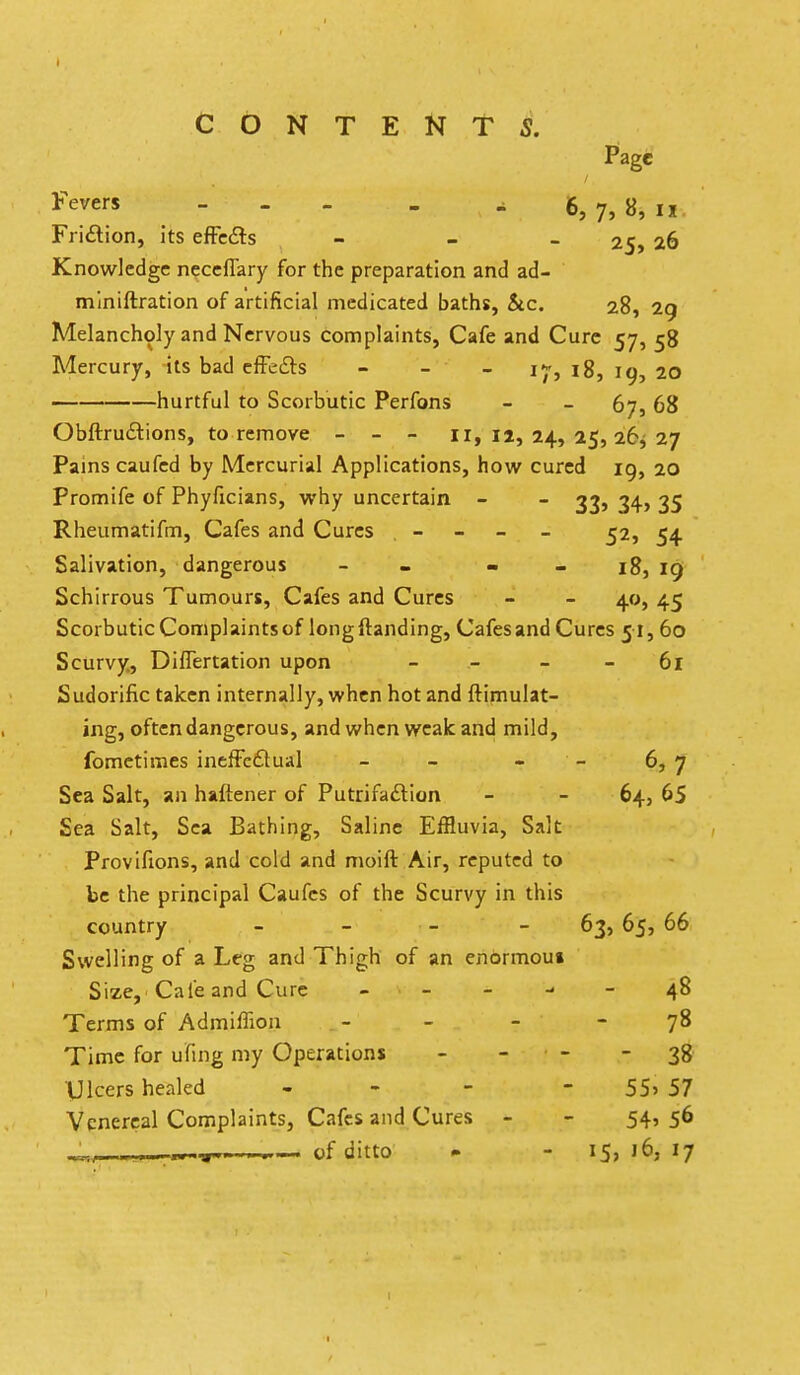 CONTENTS. Page Fevers - - - - 6, 7, 8j n. Friftion, its efFc6ls - - - 25, 26 Knowledge ncccflary for the preparation and ad- miniftration of artificial medicated baths, &c. 28, 2g Melancholy and Nervous complaints, Cafe and Cure 57, 58 Mercury, its bad efFefts - - - 17, 18, 19, 20 hurtful to Scorbutic Perfons - - 67, 68 Obftrudlions, to remove - - - 11,12,24,25,26^27 Pains caufcd by Mercurial Applications, how cured 19, 20 Promife of Phyficians, why uncertain - - 339 34> 35 Rheumatifm, Cafes and Cures - - - - ^2, 54 Salivation, dangerous - - - - 18, 19 Schirrous Tumours, Cafes and Cures - - 40, 45 Scorbutic Complaints of long (landing. Cafes and Cures 51, 60 Scurvy, Diflertation upon - - - - 61 Sudorific taken internally, when hot and ftimulat- ing, often dangerous, and when weak and mild, fomctimes inefFc£luaI - - - - 6, 7 Sea Salt, an haftener of Putrifaftion - - 64, 65 Sea Salt, Sea Bathing, Saline Effluvia, Salt Provifions, and cold and moift Air, reputed to be the principal Caufcs of the Scurvy in this country - - - - 63, 65, 66 Swelling of a Leg and Thigh of an enormou* Size, Cafe and Cure - _ - - - 48 Terms of Admiffion - - - - 78 Time for ufing my Operations - - - - 38 Ulcers healed - - - - 55> 57 Venereal Complaints, Cafes and Cures - - 54'5^ ..--T, — of ditto - - 15, 16, 17