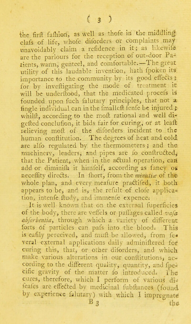 ihe firfl faflilori, as well as thofe in tlie middling clafs of life, whole diforders or complaints may unavoidably claim a refidence in it; as likewife are the parlours for the reception of out-door Pa- tients, warm, genteel, and comfortable.—The great utility of this laudable invention, hath fpoken its importance to the com.munity by its good effects; for by inveftigating the mode of treatment it will be underftood, that the medicated procefs is founded upon fuch falutary principles, that not a fingle individual can in the fmalleft fenfe be injured ; whilft, according to the moft rational and well di- gefted conclufion, it bids fair for curing, or at leaft relieving moft of the diforders incident to the human conftitution. The degrees of heat and cold, are alfo regulated by the thermometers ; and the machinerVj leaders^ and pipes are fo conftrudtedj that the Patient, v/hen in the ad'ual operation, cart add or diminifia it hirnfelf, according as fancy os neceffity direfts. In fnort, from the mimiia of the whole plan, and every meafurc pradtifed, it both appears to be, and is^ the refult of clofe applica* tion, intenfe ftudy, and immenfe ex pence; It is well knov/n that on the external fuperficies of the body, there are vefiela or paflages called vafa ahforbenlia^ through which a vuriety of different forts of particles can pafs into the blood* This is eafily perceived, and muft be allowed, from fe^ veral external applications daily adminiftered for curing this, that, or orher diforders, and which make various alterations in our conftitutions^ ac- cording to the different quality, quantity, and fpe-^ cific gravity of the matter fo introduced. The cures, therefore, which I perform of various' di- feafes are effcfted by medicinal fubftances (found by experience fulutary) with which I impregnate; ^ 3 th«i