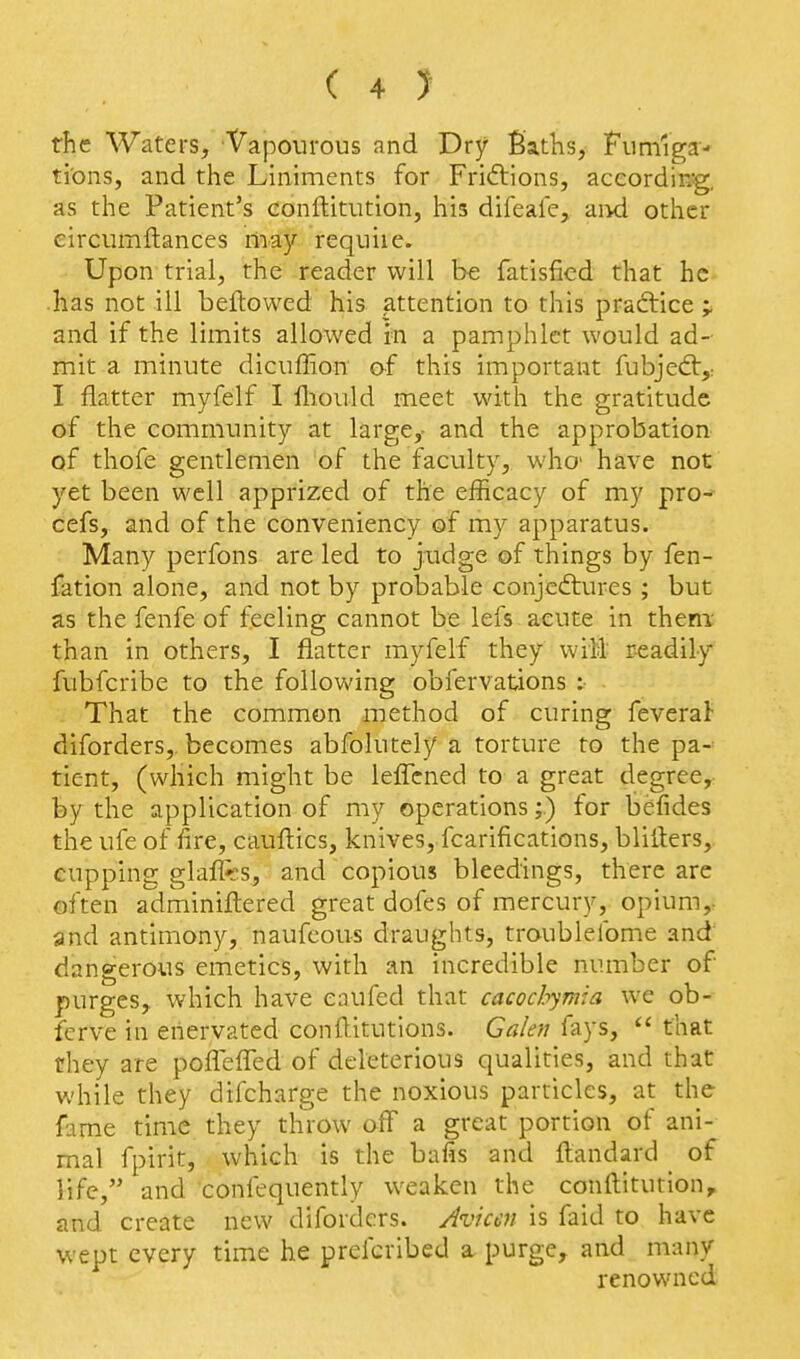the Waters, Vapourous and Dry Baths, Fumiga- tions, and the Liniments for Frictions, according, as the Patient's conftitution, his difeale, aixl other eircumftances may requiie. Upon trial, the reader will he fatisfied that he •has not ill bellowed his attention to this practice ^ and if the limits allowed in a pamphlet would ad- mit a minute dicuffion of this important fubjed:,: I flatter myfelf I lliould meet with the gratitude of the community at large,- and the approbation of thofe gentlemen of the faculty, whc have not' yet been well apprized of the efficacy of my pro-^ cefs, and of the conveniency of my apparatus. Many perfons are led to judge of things by fen- fation alone, and not by probable conjcftures ; but as the fenfe of feeling cannot be lefs acute in them- than in others, I flatter myfelf they wiil readily fubfcribe to the following obfervations : That the common method of curing feverat diforders,. becomes abfolutely a torture to the pa- tient, (which might be leflcned to a great degree, by the application of my operations;) for befides the ufe of fire, cauftics, knives, fcarifications, blifters, cupping glajffts, and copious bleedings, there are often adminiftered great dofes of mercury, opium,- and antimony, naufeous draughts, troublefome and' dangerous emetics, with an incredible number of purges, which have eaufed that cacochymia we ob- ferve in enervated conditutions. Galen fays,  that they are poflefled of deleterious qualities, and that while they difcharge the noxious particles, at the fame time they throw off a great portion of ani- mal fpirit, which is the bafis and ftandard of life, and confequently weaken the conftitution, and create new diforders. Avkcn is faid to have wept every time he prefcribed a purge, and many renowned