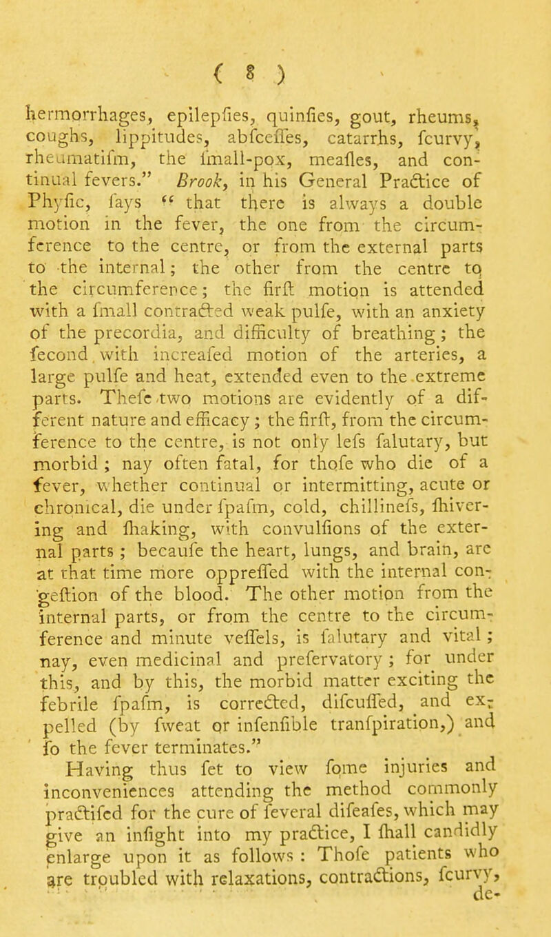 hermorrhages, epilepfies, quinfies, gout, rheums, coughs, lippitudes, abfceiTes, catarrhs, fcurvy, rheamatifm, the imall-pox, mealies, and con- tinual fevers. Brookj in his General Practice of Phyfic, fays that there is always a double motion in the fever, the one from the circum- ference to the centre, or from the external parts to the internal; the other from the centre tq the circumference; the firft motion is attended with a fmall contrafted weak pulfe, with an anxiety of the precordia, and difficulty of breathing; the fecond, with increafed motion of the arteries, a large pulfe and heat, extended even to the extreme parts. Thefctwo motions are evidently of a dif- ferent nature and efficacy; the firft, from the circum- ference to the centre, is not only lefs falutary, but morbid ; nay often fatal, for thofe who die of a fever, whether continual or intermitting, acute or chronical, die under fpafm, cold, chillinefs, fliiver- ing and ffiaking, with convulfions of the exter- nal parts ; becaufe the heart, lungs, and brain, are at that time rriore oppreffed with the internal con- ■geftion of the blood. The other motion from the internal parts, or from the centre to the circum- ference and minute veflels, is falutary and vital; nay, even medicinal and prefervatory ; for under this, and by this, the morbid matter exciting the febrile fpafm, is corredted, difculTed, and exr pelled (by fweat qr infenfible tranfpiration,) and fo the fever terminates. Having thus fet to view fqme injuries and inconveniences attending the method commonly praffifcd for the cure of feveral difeafes, which may give an infight into my praftice, I ffiall candidly pnlarge upon it as follows : Thofe patients who jire troubled with relaxations, contractions, fcurvy, de-