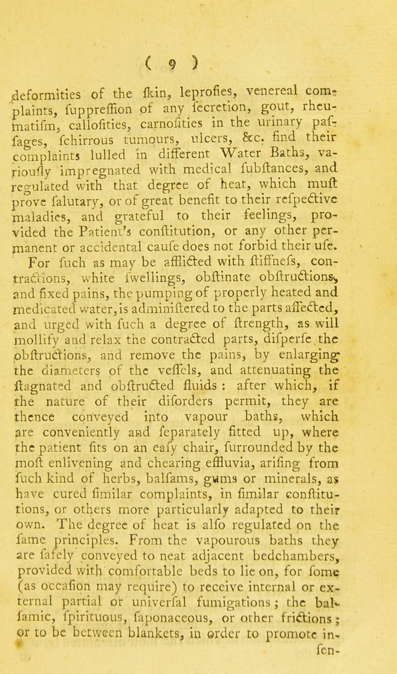 ^deformities of the {km, leprofies, venereal comr plaints, fuppreffion pf any fecrction, gout, rhcu- tnatifm, callofities, carnofities in the urinary pafr fages, fchirrous tumours, ulcers, &c. find their complaints lulled in different^ Water Baths, va- rioufly impregnated with medical fubftances, and regulated with that degree of heat, which muft prove falutary, or of great benefit to their rcfpeftivc maladies, and grateful to their feelings, pro- vided the Patient's conftitution, or any other pcr- inanent or accidental caufe does not forbid their ufe. For fuch as may be afflifted with ftiffnefs, con- tractions, white fwellings, obftinate obftrudions^, and fixed pains, the pumping of properly heated and medicated water, is adminiftered to the parts aiTefted, and urged with fuch a degree of ftrcngth, as will mollify and relax the contracted parts, difperfe .thc pbftrudions, and remove the pains, by enlarging- the diameters pf the veffcls, and attenuating the ftagnated and obftrufted fluids : after which, if the nature of their diforders permit, they are thence conveyed into vapour baths, which are conveniently and feparately fitted up, where the patient fits on an eafy chair, furrounded by the moft enlivening and chearing effluvia, arifing from fuch kind of herbs, balfams, gwms or minerals, as have cured fimilar complaints, in fimilar conftitu- tions, or others more particularly adapted to their own. The degree of heat is alfo regulated on the fame principles. From the vapourous baths they are fafcly conveyed to neat adjacent bedchambers, provided with comfortable beds to lie on, for fomc (as occafion may require) to receive internal or ex- ternal partial or univerfal fumigations; the bal*- famic, fpirituous, faponaceous, or other friftions; or to be between blankets, in order to promote in- fen-