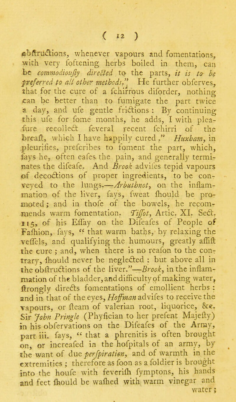 &bftrudlions, whenever vapours and fomentations, with very foftening herbs boiled in them, can be commodioujly dire5led, ta the parts, it is to be f referred to all other methods. He further obferves, shat for the cure of a fchifrpus diforder, nothing can be better than to fumigate the part twice a da}', and ufe gentle friftions : By continuing this ufe for fome months, he adds, I with plea- fur e recoiled: feveral recent fchirri of the breaft, which I have happily cured Hiixhaniy in .pleurllies, prefcribes to foment the part, which, fays he, often eafes the pain, and generally termi- nates the difeafe. And Brook advifes tepid vapours jof decoctions of proper ingredients, to be con- veyed to the \m\g%.—Arbuthnot, on the inflam- mation of the liver, fays, fweat fliould be pro- moted; and in thofe of the bowels, he recom- mends warm fomentation. I'ijfot, Artie. XI. Sedt. 115, of his Effay on the Difeafes of People of Fafhion, fays, '5 that warm baths, by relaxing the veflels, and qualifying the humours, greatly aflift the cure ; and, when there is no reafon to the conr trary, Ihould never be negledted : but above all in the obftrudlions of the liver.—Brook, in the inflam- mation of the bladder, and difficulty of making water, ftrongly direfts fomentations of emollient herbs : and in that of the eyes, Hoffman advifes to receive the Tapours, or fleam of valerian root, liquorice, &e. Sir John Pringle (Phyfician to her prefent Majefty) in his obfervations on the Difeafes of the Army, part iii. fays,  that a phrenitis is often brought on, or incrcafed in the hofpitals of an army, by the want of due perfpiratisn, and of warmth in the extremities ; therefore as foon as a foldier is brought into the houfe with fevcrifli fymptons, his hands and feet Ihould be waflied with warm vinegar and water;