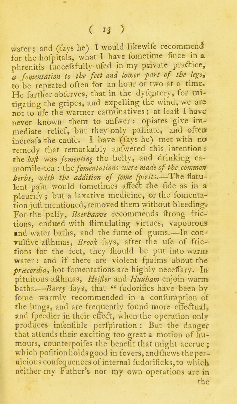 water; and (fays he) I would likewife recommend for the hofpitals, what I have fometime fince in a phrcnitis fuccefsfully ufed in my ptivatc prafticc, a fomentation to the feet and lower fart of the legs, to be repeated often for an hour or two at a time. He farther obfervcs, that in the dyfcjitery, for mi- tigating the gripes, and expelling the wind, we arc not to ufc the warmer carminatives; at leaft I have never known them to anfwer: opiates give im- mediate relief, but they only palliate, and oftert jncreaf© the caufe. I have (fays he) met with no remedy that remarkably aniwered this intention: the beji was fomenting the belly, and drinking ca- momile-tea : t\it fomentations were made of the common herbSi with the addition of Jome fpirits.—The flatu- lent pain would fometimes affed: the fide as in a pleurify ; but a laxative medicine,, or the fomenta- tion juft mentioned, removed them without bleeding,- For the palfy, Boerhaave recommends ftrong fric- tions, endued with ftimulating virtues, vapourous «nd water baths, and the fume of gums.—In con- Yulfivc aflhmas, Brook fays, after the ufe of fric- tions for the feet, they fiiould be put into warm- tvater: and if there are violent fpafms about the pracordia, hot fomentations are highly neceffary. Ire pituitous afthmas, Heifier and Huxham enjoin warm^ baths.—Barry fays, that  fudorifics have been by fome warmly recommended in a confurnption of the lungs, and are frequently found more cffed:ual, and fpeedier in their elFed:, when the operation only produces infenfible perfpiration: But the danger that attends their exciting too great a motion of hu- mours, counterpoifes the benefit that might accrue; which pofition holds good in fevers, andfiiews the per- nicious confequences of internal fudorificksjto which neither my Father's nor my own operations arc in the