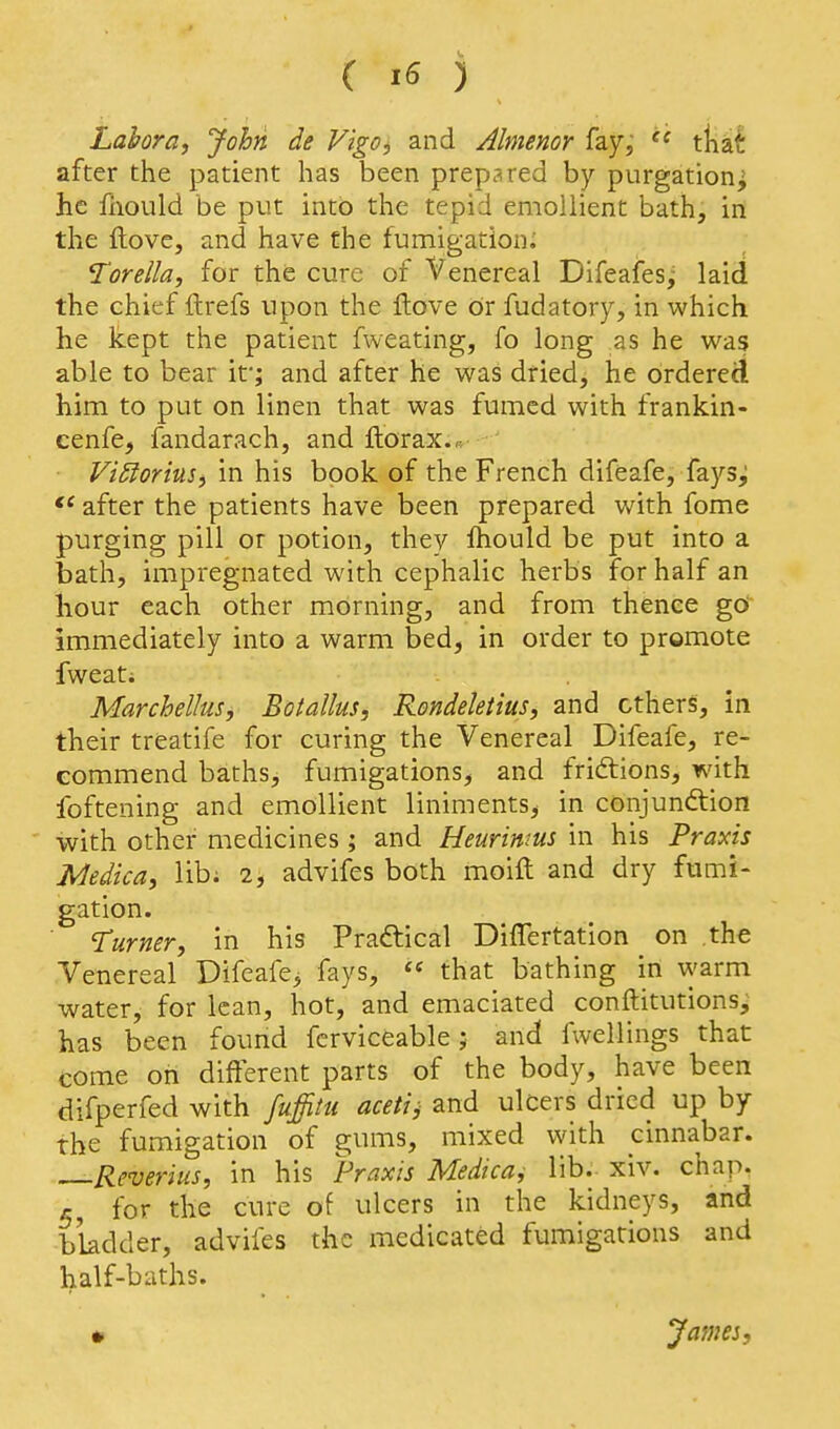 Lahora, John de Vigoi and Almenor fay, tlia^: after the patient has been prepared by purgation^ he fhould be put into the tepid emollient bath, in the flove, and have the fumigation: Torella, for the cure of Venereal Difeafes^ laid the chief ftrefs upon the flove or fudatory, in which he kept the patient fweating, fo long as he was able to bear if; and after he was dried, he ordered him to put on linen that was fumed with frankin- cenfe, fandarach, and ftorax.. ViSloriuSj in his book of the French difeafe, fays^ after the patients have been prepared with fome purging pill or potion, they fhould be put into a bath, impregnated with cephalic herbs for half an hour each other morning, and from thence go immediately into a warm bed, in order to promote fweati Marchellus, Botallus, Rondeletius, and ethers, in their treatife for curing the Venereal Difeafe, re- commend baths, fumigations, and fridtions, with foftening and emollient liniments, in conjundtion ' with other medicines ; and Heurinms in his Praxis Medica, lib; 2, advifes both moift and dry fumi- gation. Turner, in his Practical DifTertation on the Venereal Difeafe^ fays,  that bathing in warm water, for lean, hot, and emaciated conftitutions; has been found fcrviceable; and fwellings that come on different parts of the body, have been difperfed with fuffitu acetij and ulcers dried up by the fumigation of gums, mixed with cinnabar. —Reverius, in his Praxis Medica, lib. xiv. chap. 5, for the cure of ulcers in the kidneys, and bladder, advifes the medicated fumigations and half-baths. James,