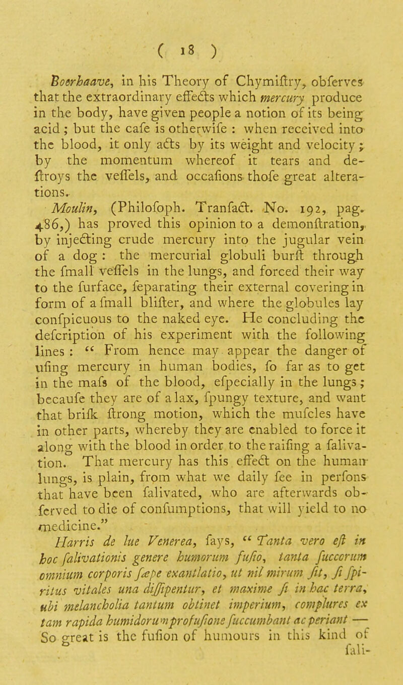 Boerhaave, in his Theory of Chymiflry, obferves that the extraordinary efFefts Vv'hich mercury produce in the body, have given people a notion of its being acid ; but tlie cafe is otherwife : when received into the blood, it only adts by its weight and velocity ; by the momentum whereof it tears and de- Uroys the velTels, and occafions thofe great altera- tions.- Moulin, (Philofoph. Tranfaft. No. 192, pag. 486,) has proved this opinion to a demonftration,, by injecting crude mercury into the jugular vein of a dog : the mercurial globuli burft through the fmall veflels in the lungs, and forced their way to the furface, feparating their external covering in form of a fmall blifter, and where the globules lay confpicuous to the naked eye. He concluding the defcription of his experiment with the following lines :  From hence may appear the danger of vifing mercury in human bodies, fo far as to get in the mafs of the blood, efpecially in the lungs; bccaufe they are of a lax, fpungy texture, and want that brilk ftrong motion, which the mufcles have in other parts, whereby they are enabled to force it along with the blood in order to the raifing a faliva- tion. That mercury has this. effedl: on the humair lungs, is plain, from what we daily fee in perfons that have been falivated, who are afterwards ob- fcrved to die of confumptions, that will yield to no medicine. Harris de lue Venerea, fays,  Tanta vera efi in hoc falivationis genere humorum fufio^ tanta fucccrnm omnium corporis fape exantlatio, ut nil mirmn fit, fi fpi~ rilus vitales una dijfipentur, et maxims fi in hac terra^ tihi melancholia tantum obtinet imperium, complures ex tarn rapida humidor urn pr ofufione fuccumhant acperiant — So ereat is the fufion of humours in this kind of ^ nai-