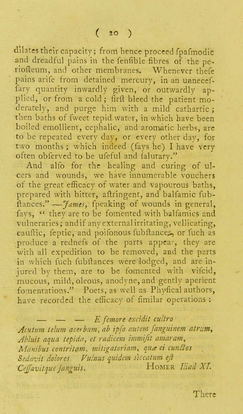 dilates their capacity; from hence proceed fpafmodic and dreadful pains in the fenfible fibres of the pc- riofleum, and other membranes. Whenever thefe pains arife from detained mercury, in an unneccf- fary quantity inwardly given, or outwardly ap- plied, or from a cold; firfl: bleed the patient mo- derately, and purge him with a mild cathartic; then baths of fweet tepid water, in which have been boiled emollient, cephalic, and aromatic herbs, arc to be repeated every day, or every other day, for two months; which indeed (fays he) I have very often obferved to be ufeful and falutary. And alfo for the healing and curing of ul- cers and wounds, we have innumerable vouchers of the great efficacy of water and vapourous baths, prepared with bitter, aftringent, and balfamic fub- ftances.—James, fpeaking of wounds in general, fays, *' they are to be fomented with balfamics and vulneraries; andif anyexternalirritating, vellicating, cauftic, feptic, and poifonous fubflancei, or fuch as produce a rednefs of the parts appear, they are with all expedition to be removed, and the parts in which fuch fubftances were lodged, and are in- jured by them, are to be fomented with vlfcid, mucous, mild, oleous, anodyne, and gently aperient fomentations. Poets, as well as Phyfical authors, have recorded the efficacy of fimilar operations : — — — E femore excidit cultro Acutum lelum acerbum, ab ipfo aiiiem fangiiinem atruniy Jbluit aqua tepida, et radxcem immiftt amaram, Aianibus contritam, mitigatoriam^ qua ei cun£Ios . Sedavit dolores. Vulnus quidem siccatum ejl Cejfavitque janguis. Homer Iliad XL There 1