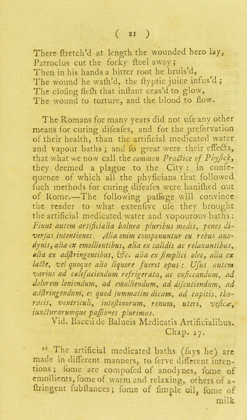 There ftretcliM at length the wounded hero lay, Patroclus cut the forky fleel away; Then in his hands a bitter root he bruis'd. The wound he walh'd, the ftyptic juice infus'd ; The clofing flefli that inftant ceas'd to glow, The wound to torture, and the blood to flow. The Romans for many years did not ufe any other means for curing difeafes, and for the prefervation of their health, than the artificial medicated water and vapour baths ; and fo great were their effefts, that what we now call the common ProMice of Phyficky they deemed a plague to the City : in confc- quence of which all the phyficians that followed fuch methods for curing difeafes were banifhed out of Rome.—The following paflage will convince the reader to what extenfive ufe they brought the artificial medicated water and vopourous baths : Fiunt aiitem artifiualia balnea plurihus modis^ penes di- ver/as intentiones. Alia enim componuntur ex rebus ano- dynis, alia ex emollientibus, alia ex calidis ac relaxantibus, alia ex adflringentibus^ &c. alia ex fimpUci oleo^ alia cx la£ie^ vel quoque alio liquors fuerit opus : Ufus atitcm varius ad calefadendum refrigerata, ac exficcandum^ ad dolor em leniendum^ ad emolliendum, ad di/culiendim, ad adftringendum^ et quod lummatim dicam^ ad capitis^ tho- racis^ ventriculiy intcfiinorum^ renum^ uteri, veficay iun^iir arum que pa/fior>es plurimas. Vid. Bacciidc Balneis Medicatis Artificialibus. Chap. 27.  The artificial medicated baths (fays he) arc rnade In different manners, to ferve difTerent inten- tions ; fome are compofcd of anodynes, fame of emollients, fome of warm and relaxing, others of a- llringent fubftances; fome of fimple oil, fome of milk.