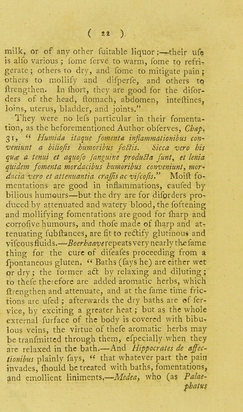 (  ) milk, or of any other fuitable liquor:—tlieir ufe is alfo various; fome ferve to warm, fome to refri- gerate ; orliers to dry, and fome to mitigate pain j others to mollify and difperfe, and others tq ftrengthen. In fhort, they are good for the difor- ders of the head, ftomach, abdomen, inteftines, loins, uterus, bladder, and joints. They were no lefs particular in their fomenta- tion, as the beforementjoned Author obferves. Chap, 31, Humida itaque foment a inflammationibus con-' veniunt a biliofis hiimorihus fa£iis. Sicca vero bis qua a tentii et aquofo J anguine froduEla funt^ et lenia quidem /omenta mordacibus humoribus conveniuni, mor- dacia vero et attenuantia craffis ac vifco/is. Moift fo- mentations are good in inflammations, eaufed by bilious humours—but the dry are for diforders pro- duced by attenuated and watery blood, the foftening and mollifying fomentations are good for fharp and corrofive humours, and thofe made of lharp and at- tenuating fubftances, are fit to reftify glutinous and vifcous fluids.—Boerhaave repeats very nearly th£ fame thing for the cure of difeafes proceeding from a fpontaneous gluten.  Baths (fays he) are cither wet pr dry; the former adt by relaxing and diluting; to thefe therefore are added aromatic herbs, which ftrengthen and attenuate, and at the fame time fric- tions are ufed ; afterwards the dry baths are of fer- vice, by exciting a greater heat; but as the whole external furface of the body is covered with bibu- lous veins, the virtue of thefe aromatic herbs may be tranfmittcd through them, cfpecially when they are relaxed in the bath.—And Hippocrates de affec- tionibus plainly fays, that whatever part the pain invades, lliould be treated with baths, fomentations, ^nd emollient liniments,—Medea, who (as Palae- phatus