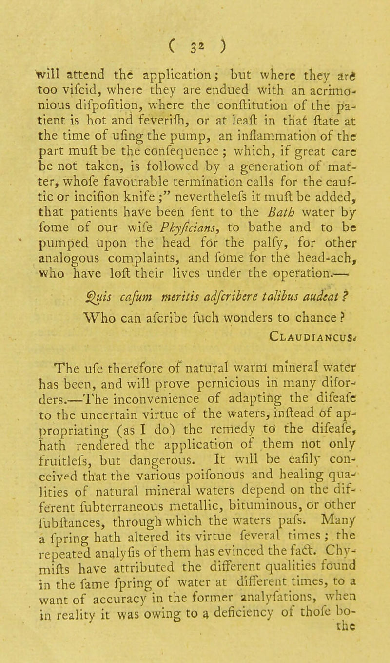 ^111 attend the application; but where they ari too vifcid, where they are endued with an acrimo- nious difpofition, where the conflitution of the pa- tient is hot and feverilh, or at leaft in that ftate at the time of ufing the pump, an inflammation of the part muft be the confequencc ; which, if great care be not taken, is followed by a generation of mat- te rj whofe favourable termination calls for the cauf- tic or incifion knife ; neverthelefs it muft be added, that patients have been fent to the Bath water by feme of our wife Phyficians, to bathe and to be ' pumped upon the head for the palfy, for other analogous complaints, and fdme for the head-ach, who have loft their lives under the operation.— ^is cafum meriiis adfcribere talibus audeat ? Who can afcribe fuch wonders to chance ? Claudiancus^ The ufe therefore of natural warm mineral water has been, and will prove pernicious in many difor- ders.—The inconvenience of adapting the difeafc to the uncertain virtue of the waters, inftead of ap- propriating (as I do) the remedy td the difeafe, hath rendered the application of them not only fruitlefs, but dangerous. It will be eafily con- ceivf'd that the various poifonous and healing qua^ Hties of natural mineral waters depend on the dif- ferent fubterraneous metallic, bituminous, or other fubftances, through which the waters pafs. Many a fpring hath altered its virtue feveral times; the repeated analyfis of them has evinced the faft. Chy- mifts have attributed the different qualities found in the fame fpring of water at different times, to a want of accuracy in the former analyfations, when in reality it was owing to a deficiency of thofe bo-