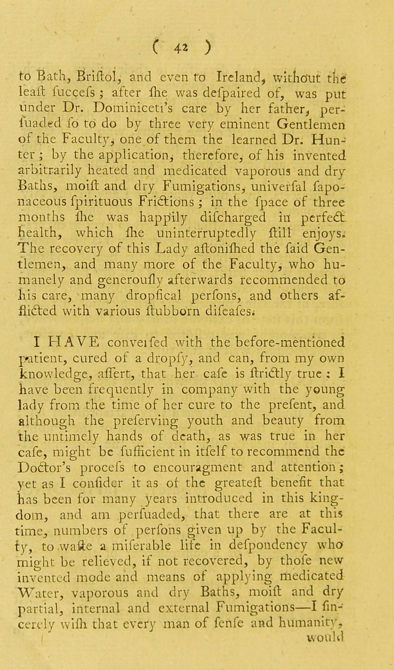 to Bath, Briflol, and even to Ireland, witho'ut tile leail: fuccefs ; after Ihe was defpaired of, was put under Dr. Dominiceti's care by her father, per- luaded fo to do by three veiy eminent Gentlemen of the Facult}'^ one of them the learned Dr. Hun- ter ; by the application^ therefore, of his invented arbitrarily heated and medicated vaporous and dry Baths, moift and dry Fumigations^ univerfal fapo- naceous fpirituous Fridlions; in the fpace of three months ilie was happiily difcharged in pcrfedt. health, which flie uninterruptedly Hill enjoys; The recovery of this Lady aflonifhed the faid Gen- tlemen, and many more of the Faculty, who hu- manely and generoufly afterwards recommended to •his care, many dropfical perfons, and others af- flicted with various flubborn difcafes< I HAVE conveifed with the before-mentioned patient, cured of a dropfy, and can, from my own knowledge, affert, that her cafe is flriftly true ; I have been frequently in company with the young lady from the time of her cure to the prefent, and although the preferving youth and beauty from the untimely hands of death, as was true in her cafe, might be fufHcient in itfelf to recommend the Doctor's procefs to encouragment and attention; yet as I confider it as of the greatefl benefit that has been for many years introduced in this king- dom, and am perfuaded, that there are at this time, numbers of perfons given up by the Facul- ty, to .wafte a miferable life in defpondency who might be relieved, if not recovered, by thofe new invented mode and means of applying medicated Water, vaporous and dry Baths, moifl and dry partial, internal and external Fumigations—I fin- cerely wifli that every man of fenfe and humanity, uovild