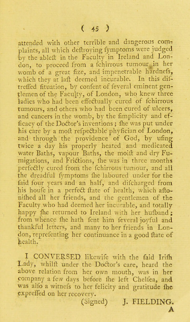 attended with other terrible and dangerous comr plaints, all which deftroying fymptoms were judged by the ableft in the Faculty in Ireland and Lon- don, to proceed from a fchirrous tumour^in her womb of a great fize, and impenetrable hardnefs, which they at laft deemed incurable. In this dif- treffed fituation, by confent of feyeral eminent gen- tlemen of the Faculty, of London^ who knew three ladies who had been effedtually cured of fchirrous tumours, and others who had been cured of ulcers, and cancers in the womb, by the fimplicity and ef- ficacy of the Doctor's inventions ; flie was put under his care by a moft refpeftable phyfician of London, and through the providence of God, by ufing twice a day his properly heated and medicated water Baths, vapour Baths, the moift and dry Fu- migations, and Friftions, Ihe was in three months perfectly cured from the fchirrous tumour, and ail the dreadful fymptoms fhe laboured under for the faid four years and an half, and difcharged from his houie in a perfect ftate of health, which afto- nilhed all her friends, and the gentlemen of the Faculty who had deemed her incurable, and totally happy ihe returned to Ireland with her hufband ; from whencp fhe hath fent him feveral joyful and thankful letters, and many to her friends in Lon- don, reprefenting her continuance in a good ftate of Jiealth.' I CONVERSED likewife with the faid Iriili Lady, whilft under the Doctor's care, heard the above relation from her own mouth, was in her company a few days before ihe left Chelfea, and was alfo a witnefs to her felicity and gratitude flie exprefled on her recovery. (Signed) J. FIELDING. A