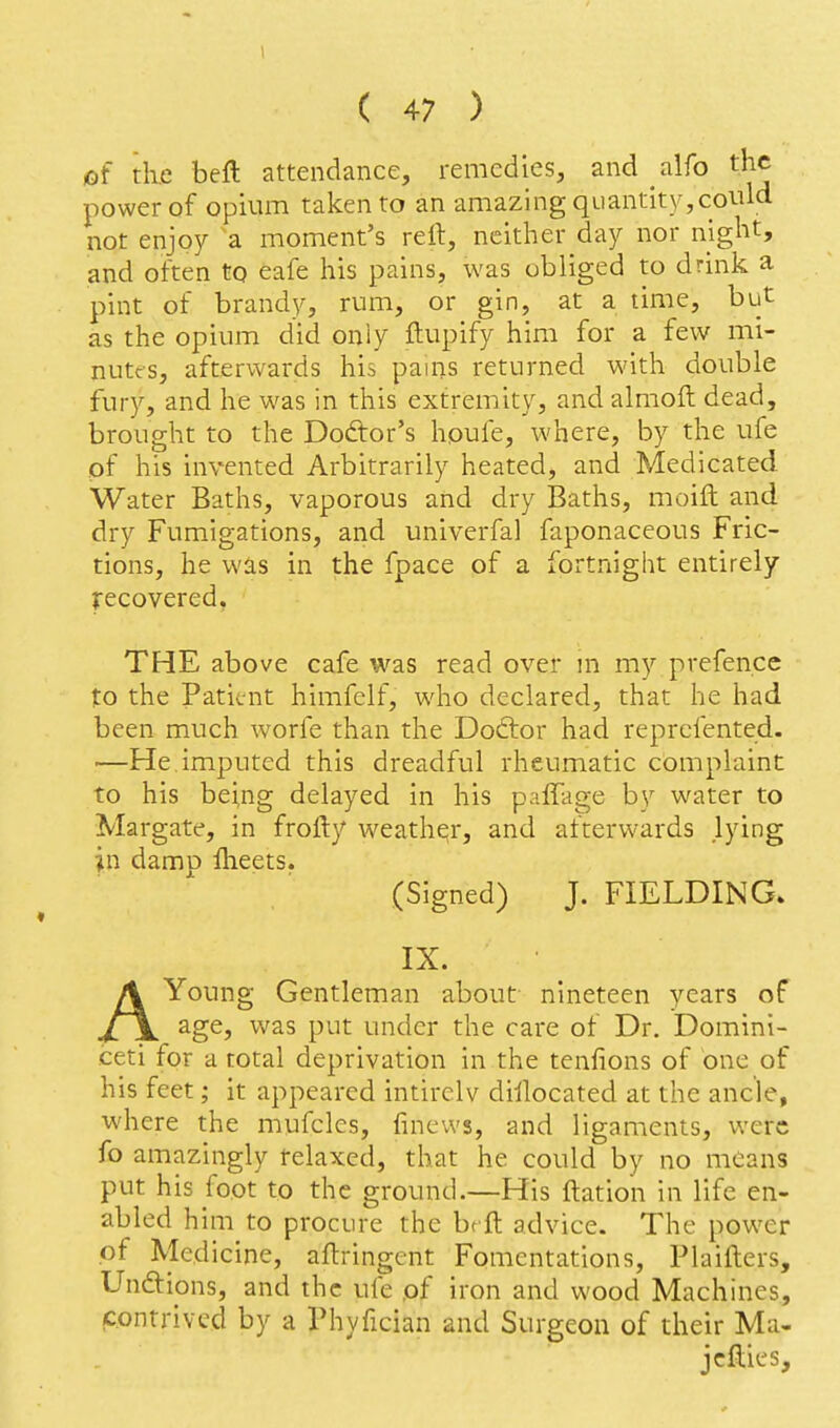 1 ( 47 ) of th.e beft attendance, remedies, and alfo the power of opium taken to an amazing quantity,could not enjoy a moment's rell:, neither day nor night, and often to eafe his pains, was obliged to drink a pint of brandy, rum, or gin, at a time, but as the opium did only ftupify him for a few mi- nutes, afterwards his pains returned with double fury, and he was in this extremity, and almoft dead, brought to the Dodtor's hpufe, where, by the ufe of his invented Arbitrarily heated, and Medicated Water Baths, vaporous and dry Baths, moift and dry Fumigations, and univerfal faponaceous Fric- tions, he was in the fpace of a fortnight entirely recovered. THE above cafe was read over m my prefence to the Patient himfelf, who declared, that he had been much worfe than the Doftor had reprefented. —He imputed this dreadful rheumatic complaint to his bei,ng delayed in his paffage by water to Margate, in frofty weathqr, and afterwards lying in damn fheets. (Signed) J. FIELDING. IX. AYoung Gentleman about nineteen years of age, was put under the care of Dr. Domini- ceti for a total deprivation in the tenfions of one of his feet; it appeared intirclv dislocated at the ancle, where the mufcles, finews, and ligaments, were fo amazingly relaxed, that he could by no means put his foot to the ground.—His ftation in life en- abled him to procure the brft advice. The power of Medicine, aftringent Fomentations, Plaifters, Unftions, and the ufe pf iron and wood Machines, contrived by a Phyfician and Surgeon of their Ma- jcfties.