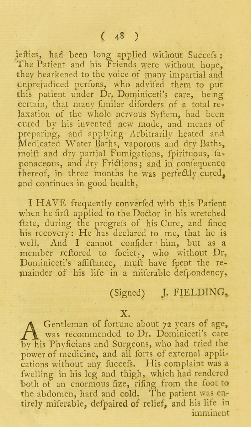 jefties, liad been long applied without Succefs j The Patient and his Friends were without hope, they hearkened to the voice of many impartial and vinprejudiced perfons, who adyifed them to put this patient under Dr. Dprniniceti's care, being certain, that many fimilar diforders of a total re- laxation of the whole nervous Syftem, had been cured by his invented new mode, and means of preparing, and applying Arbitrarily heated and Medicated Water Baths, vaporous and dry Baths, moift and dry partial Fumigations, fpirituous, fa- ponacepus, and dry Friftions; and in confequence thereof, in three months he was perfeftly cured^ and continues in good health. I HAVE frequently converfed with this Patient when he firft applied to the Dodor in his wretched ftate, during the prdgrefs of his Cure, and fincc? his recovery: He has declared to me, that he is well. And I cannot confider ■ him, but as a member reftored to fociety, who without Dr. Dominiceti's affiftance, muft have fpent the re- mainder of his life in a miferable defpondency, (Signed) J. FIELDING^ X. AGentleman of fortune about 72 years of age, was recommended to Dr. Dominiceti's care • by his Phyficians and Surgeons, who had tried the power of medicine, and all forts of external appli- cations without any fuccefs. His complaint was a fwcUing in his leg and thigh, which had rendered both of an enormous fize, riling from the foot to the abdomen, hard and cold. The patient was en- tirely miferable, defpaired of relief, and his life in imminent