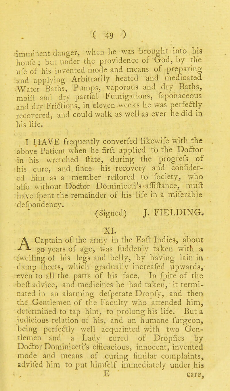 •imminent danger, when he was brought into his houfc; but under the providence of God, by the ufe of his invented mode and means of preparing and applying Arbitrarily heated and medicated -Water Baths, Pumps, vaporous and dry Baths, moift and dry partial Fumigations, faponaceous and dry Friftions, in eleven .weeks he was perfedlly recovered, and could walk as well as ever he did in his life. I HAVE frequently converfed likewife with the above Patient when he firfl applied to the Doftor in his wretched ftate, during the progrefs of his cure, and. fince his recovery and confider- cd him as a member reftored to fociety, who .alfo without Doftor Dominiceti's-affiftance, muft have fpent the remainder of his life in a miferable defpondency. (Signed) J. FIELDING- XI. ACaptain of the army in the Eaft Indies, abouC 30 years of age, ivas fuddenly taken with a ■ fwelling of his legs and belly, by having lain in ■damp Iheets, which gradually increafed upwards, -even to all the parts of his face. In fpite of the ■ belt advice, and medicines he had taken, it termi- nated in an alarming defperate Dropfy, and then the Gentlemen of the Faculty who attended him, determined to tap him, to prolong his life. But a judicious relation of his, and an humane furgeon, being perfedlly well acquainted with two Gen- tlemen and a Lady cured of Dropfies by Doftor Dominiceti's efficacious, innocent, invented mode and means of curing fimilar complaints, advifed him to put himfclf immediately under his E cgre.