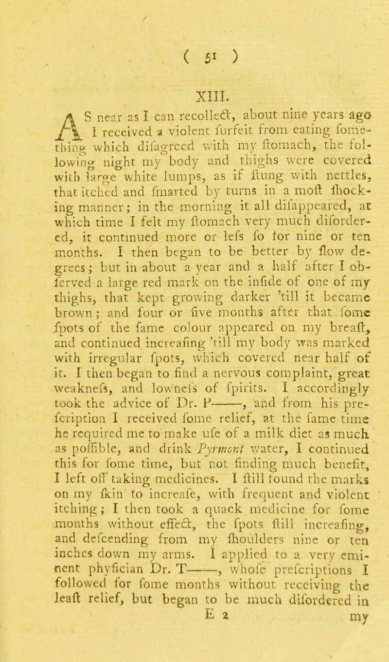 XIIL AS near as I can recolleft, about nine jears ago I received a violent lurfeit from eating fome- thing; which dilagrecd Vvith my ftomach, the fol- lowing night my body and thighs were covered with large white lumps, as if ftung with nettles, that itched and fmarted by turns in a moll ihock- ing manner; in the morning it all difappeared, at which time I felt my ftomach very much diforder- ed, it contmued more or lefs fo tor nine or ten months. I then began to be better by flow de- grees ; but in about a year and a half after I ob- Icrved a large red mark on the infide of one of my thighs, that kept growing darker 'till it became brown; and four or five months after that fomc fpots of the fame colour appeared on my breaft, and continued increafing 'rill my body was marked with irregular fpots, which covered near half of it. I then began to find a nervous complaint, great vveaknefs, and lownefs of fpirits. I accordingly took the advice of Dr. F , and from his pre- fcription I received fome relief, at the fame time he required me to make ufe of a milk diet as much, as poflible, and drink Pyrmcnt v;ater, I continued this for fome time, but not finding: much benefit. I left off taking medicines. I ftill found the marks on my fkin to increafe, with frequent and violent itching; I then took a quack medicine for fome months without effedt, the fpots ftill increafing, and defcending from my flioulders nine or ten inches down my arms. I applied to a very emi- nent phyfician Dr. T , whofe prefcriptions I followed for fome months without receiving the leaft relief, but began to be much difordercd in E 2 my