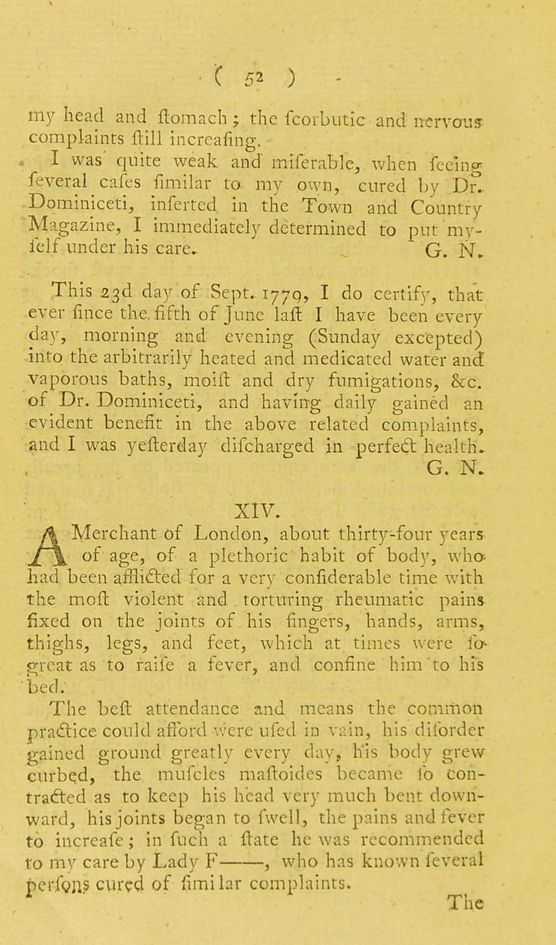 my head and flomach ; the fcorbutic and n-ervous complaints flill incrcafing. , I was' quite weak and miferable, when fceino^ feveral cafes fimilar to my own, cured by D?.. Dominiceti, inferted, in the Town and Country M agazine, I immediatelj'' determined to put my- Iclf under his care^ G. This 23d day of Sept.. 1770, I do certify, that ever fince the, fifth of June laft I have been every day, morning and evening (Sunday excepted) into the arbitrarily heated and medicated water and vaporous baths, moifl: and dry fumigations, &c. of Dr. Dominiceti, and having daily gained an evident benefit in the above related complaints, and I was yefterday difcharged in perfed healths G. N. XIV. AMerchant of London, about thirty-four years of age, of a plethoric'habit of body, who- had been afflifted for a very confiderable time with the mofi: violent and. torturing rheumatic pains fixed on the joints of his fingers, hands, arms, thighs, legs, and feet, which at times were fo^ p-rcat as to raife a fever, and confine him to his bed. The bed attendance and means the common practice could afford were ufed in vain, his diforder s>;ained ground greatly every day, h'is body grew curbed, the mufcles mafioides became fo coh- trafted as to keep his head very much bent down- ward, his joints began to fwell, the pains and fever to increafe; in fuch a fiate he was recommended to my care by Lady F , who has known feveral perfgus cur?d of fimilar complaints.