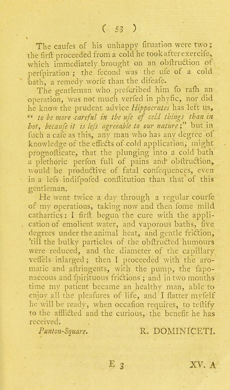 The caufes of his unhappy fituat'ion were two; the firft proceeded from a cold he took after exercife, which immediately brought on an obftruftion of perfpiration ; the fecond was the ufe of a cold Tjath, a remedy worfe than the difeafe. The gentleman who prefcribed him fo rafh an operation, was not much verfed in phyfic, nor did he know the prudent advice Hippocrates has left us, to be more -careful in the ufe of cold ivings than in hot, becaufe it is lefs agreeable to our nature' but in fuch a cafe as this, any man who has any degree ot knowledge of the elFedis of cold application, might prognofticatCj that the plunging into a cold bath a plethoric perfon full of pains and' obflrudlion, would be productive of fatal confequences, even in a lefs indifpofed conftitution than that of this gentleman. He went twice a day through a regular courfe of my operations, taking now and tlien fome mild cathartics: I firft begun the cure with the appli- cation of emolient water, and vaporous baths, five degrees under the animal heat, and gentle friftion, 'till the bulky particles of the obftrudted humours were reduced, and the diameter of the capillary veffels inlarged; then I proceeded with the aro- matic and ailringents, with the pump, the fapo- naceous and fpirituous friftions ; and in two months time my patient became an healthy man, able to enjoy all the pleafures of life, and I flatter mvfelf he will be ready, when occafion requires, to teftify to the aflii£lcd and the curious, the benefit he has received. Panton-S^uare. R. DOMINICETI. XV. A