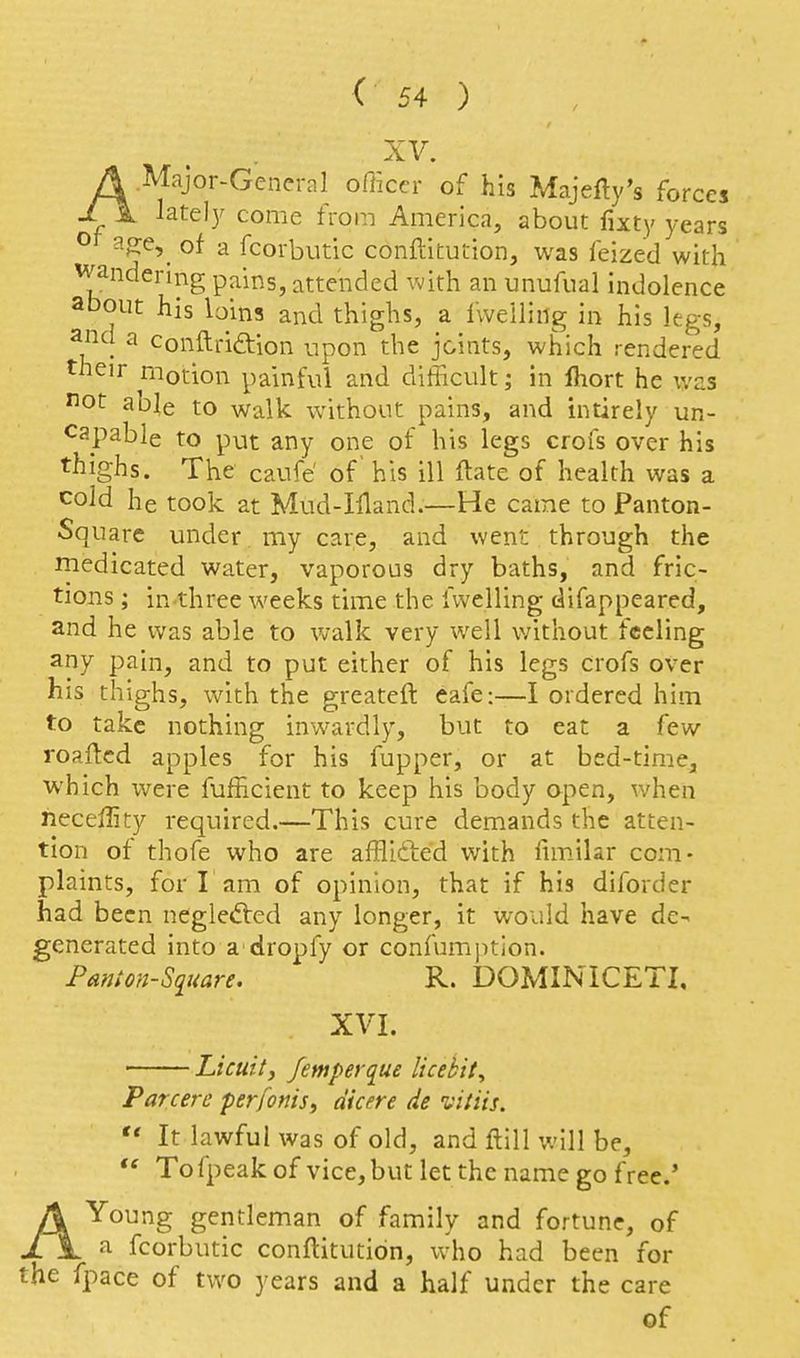XV. A.Major-General officer of his Majefly's forces lately come from America, about fixty years a^e,^ of a fcorbutic conftitution, was feized with wandermg pains, attended with an unufual indolence about his loins and thighs, a fweiling in his Itgs, and a conftriftion upon the joints, which rendered their motion painful and difficult; in fliort he was not able to walk without pains, and intirely un- capable to put any one of his legs crofs over his thighs. The caufe' of' his ill ftate of health was a cold he took at Mud-Wand.—He came to Panton- Square under my care, and went through the rnedicated water, vaporous dry baths, and fric- tions ; in three weeks time the fweiling difappeared, and he was able to walk very well without feeling any pain, and to put either of his legs crofs over his thighs, with the greateft eafe:—I ordered him to take nothing inwardly, but to eat a few roaftcd apples for his fupper, or at bed-time, which were fufficient to keep his body open, when necellity required.—This cure demands the atten- tion of thofe who are afflifted with funilar com- plaints, for I am of opinion, that if his diforder had been neglected any longer, it would have de- generated into a dropfy or confumption. Panm-Siiuare. R. DOMINICETI. XVI. ■ Licuity Jemperque licebit. Par cere perfonis^ at cm de vitiis.  It lawful was of old, and ftill will be,  To fpeak of vice, but let the name go free.' AYoung gentleman of family and fortune, of a fcorbutic conftitution, vvho had been for the fpace of two years and a half under the care of