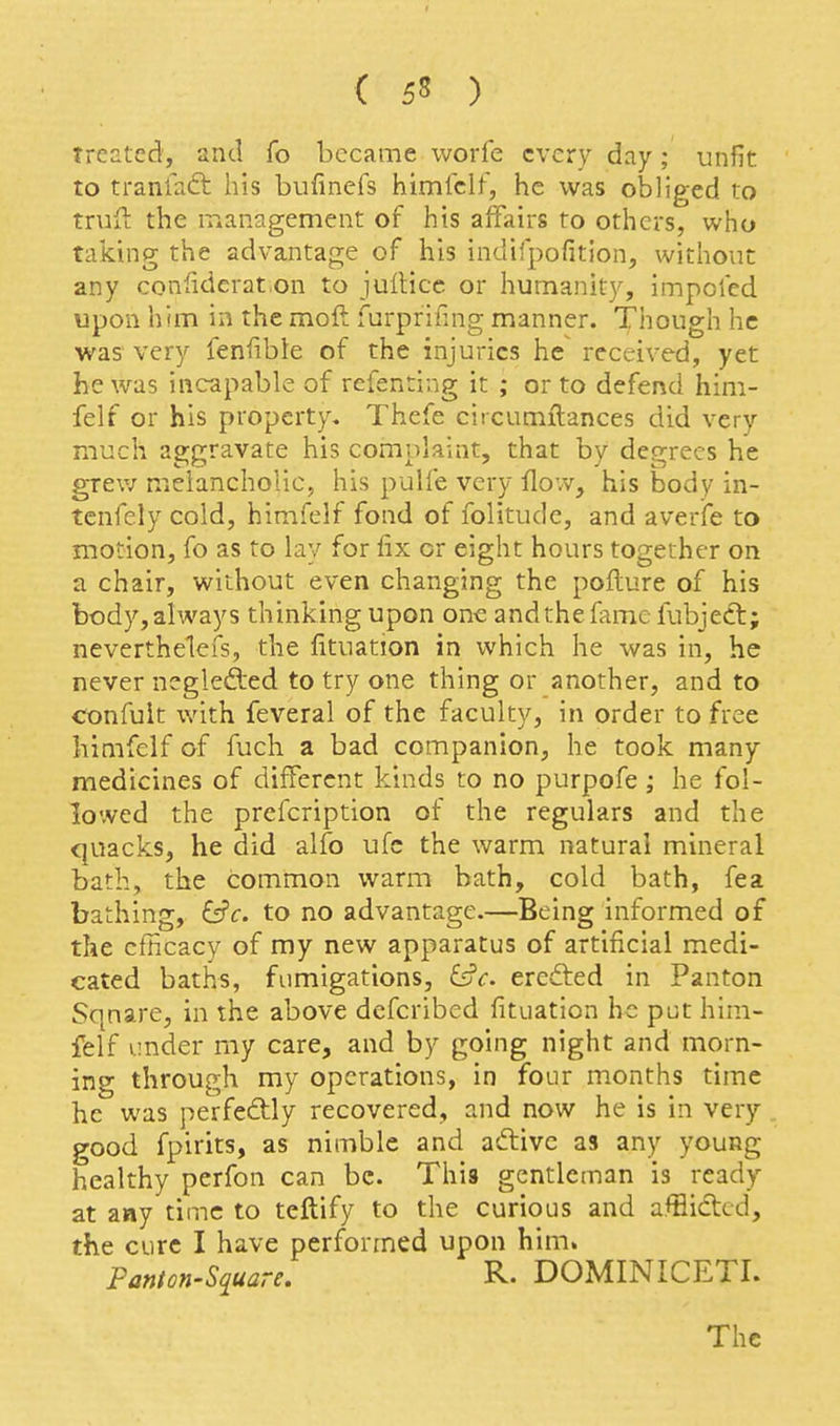 treated, and fo became worfe every day; unfit, to tranfaft his bufmefs himfclf, he was obliged to truft the management of his affairs to others, who taking the advantage of his indifpofition, without any confiderat.on to juilice or humanity, impcled upon him in the moft furprifing manner. Though he was very fenfible of the injuries he received, yet he was incapable of refenting it ; or to defend him- felf or his property, Thefe ciicumilances did very much aggravate his complaint, that by degrees he grevj melancholic, his pulfe very flow, his body in- tcnfely cold, himfelf fond of folitude, and averife to motion, fo as to lay for fix or eight hours together on a chair, without even changing the pofture of his body,always thinking upon one andthefamc fubjecl; neverthelcfs, the fituation in which he was in, he never neglefted to try one thing or another, and to confuit with feveral of the faculty, in order to free himfelf of fuch a bad companion, he took many medicines of different kinds to no purpofe; he fol- lowed the prefcription of the regulars and the quacks, he did alfo ufc the warm natural mineral bath, the common warm bath, cold bath, fea bathing, &c. to no advantage.—Being informed of the cfHcacy of my new apparatus of artificial medi- cated baths, fumigations, &c. ercfted in Panton Sqnare, in the above defcribed fituation he put him- felf under my care, and by going night and morn- ing through my operations, in four months time he was perfectly recovered, and now he is in very good fpirits, as nimble and aftivc as any young healthy perfon can be. This gentleman is ready at aay time to teftify to the curious and afflided, the cure I have performed upon him. Fanton-Square, R. DOMINICETL The