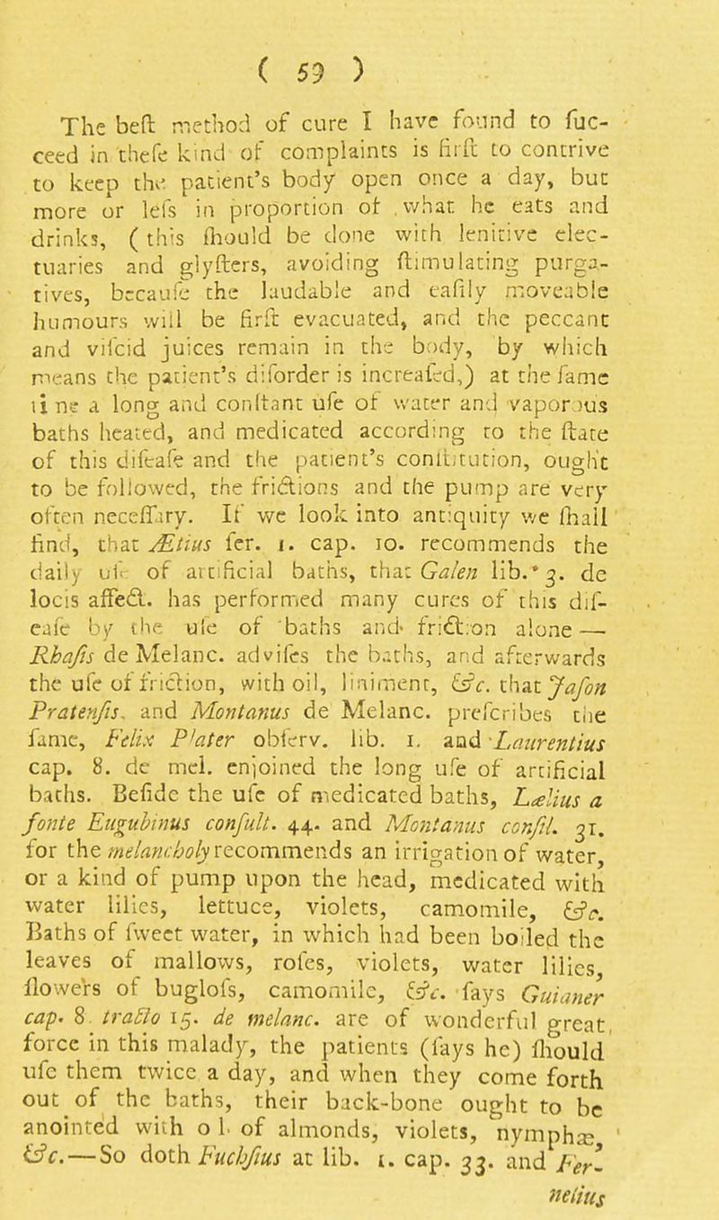 The bed method of cure I have found to fuc- ceed in diefe kind of complaints is firft to contrive to keep the patient's body open once a day, buc more or lefs in proportion ot . what he eats and drinks, ( this fliould be done with lenitive elec- tuaries and glyfters, avoiding ftimuiating purga- tives, bccaufc the laudable and eafily moveable humours will be firft evacuated, and the peccant and vifcid juices remain in the body, by which nxtans the patient's diforder is increafrd,) at the fame line a long and conltant ufe of water and vaporous baths heated, and medicated according to the ftate of this difeafe and the patient's conltitution, ought to be followed, the friAions and the pump are very clten neceffjry. If we look into antiquity v/e lhail find, that JEiius fer. i. cap. lo. recommends the daily uf<- of artificial baths, tha.z Ga/en lib.•3. de locis affed.. has perfornied many cures of this dif- eafc by the ulc of baths and- friftron alone — i^y&^j de Melanc. advifcs the baths, and afterwards the ufe of fridion, with oil, liniment, ^cih^tjafon Praten/is. and Montanus de Melanc. preferibes the fame, Felix P'ater obfcrrv. lib. i. and -Lmirentius cap. 8. de mcl. enjoined the long ufe of artificial baths. Befide the ufe of medicated baths, Lalius a fonte Eugubinus confult. 44- and Mont anus conftL 31. for melancholy \:tQ.oxum.t\\^% an irrigation of water or a kind of pump upon the head, medicated with water lilies, lettuce, violets, cam.omile, ^c. Baths of fwect water, in which had been boiled the leaves of mallows, rofes, violets, water lilies llowers of buglofs, camomile, i^c. fays Guianer cap. 8 tra5lo 15. de melanc. are of wonderful great, force in this malady, the patients (fays he) fliould ufe them twice a day, and when they come forth out of the baths, their back-bone ought to be anointed with o l of almonds, violets, nymphje i^c. — So doth Fucbjius at lib. i. cap. 33. and 7vr- m'ius