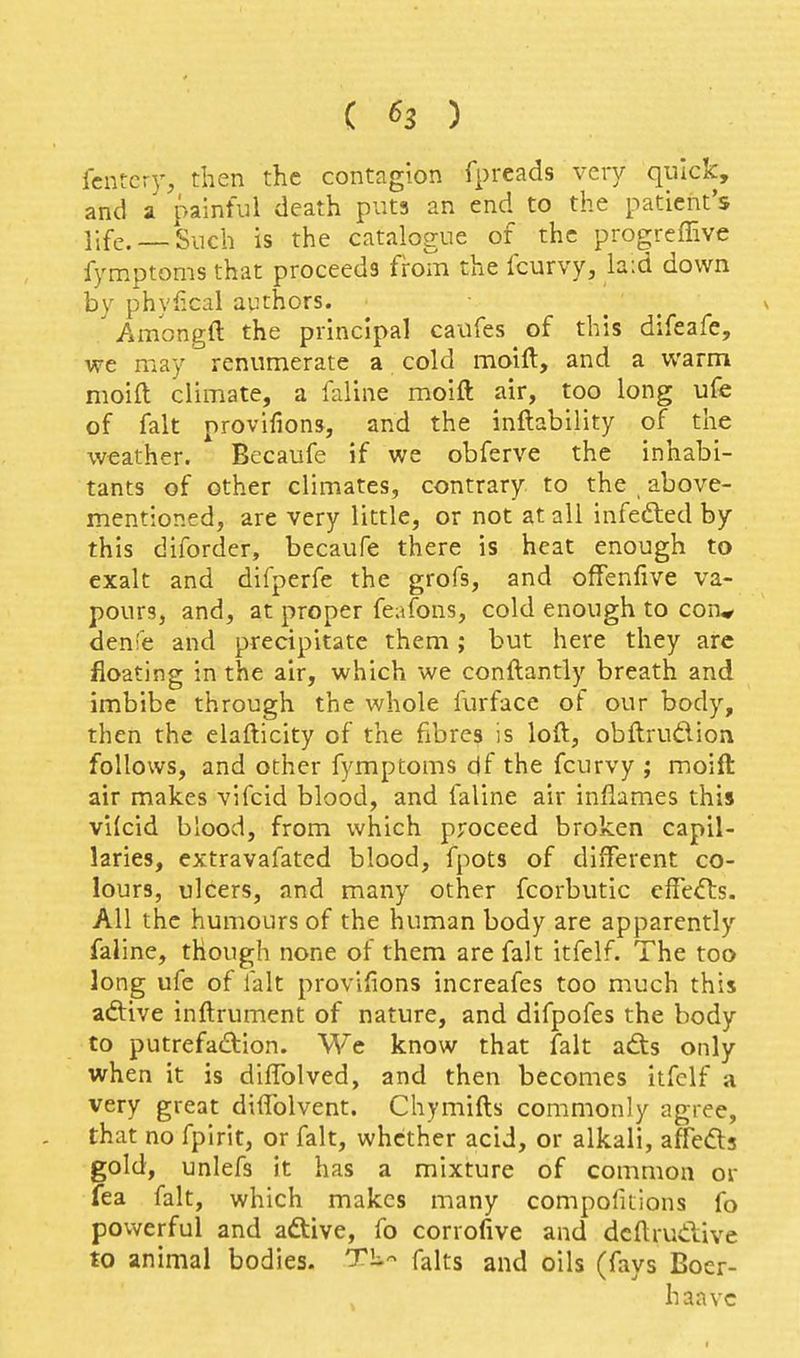 fcntcry, then the contagion fpreads very quick, and a painful death puts an end to the patient's life.— Such is the catalogue of the progreffive fymptoms that proceeds from the fcurvy, la:d down by phyfical authors. Amongft the principal caufes of this difeafe, we may renumerate a cold moift, and a warm moift climate, a faline moift air, too long uCe of fait provifions, and the inftability of the weather. Becaufe if we obferve the inhabi- tants of other climates, contrary to the above- mentioned, are very little, or not at all infefted by this diforder, becaufe there is heat enough to exalt and difperfe the grofs, and offenfive va- pours, and, at proper feafons, cold enough to con^ denfe and precipitate them; but here they arc floating in the air, which we conftantly breath and imbibe through the whole furface of our body, then the elafticity of the fibres is loft, obftrudion follows, and other fymptoms df the fcurvy ; moift air makes vifcid blood, and faline air inflames this vilcid blood, from which proceed broken capil- laries, extravafated blood, fpots of different co- lours, ulcers, and many other fcorbutic effects. All the humours of the human body are apparently faline, though none of them are fait itfelf. The too long ufe of fait provifions increafes too much this adtive inftrument of nature, and difpofes the body to putrefadion. We know that fait ads only when it is diffolved, and then becomes itfelf a very great diftblvent. Chymifts commonly agree, that no fpirit, or fait, whether acid, or alkali, afFeds gold, unlefs it has a mixture of common or fea fait, which makes many compofitions fo powerful and adive, fo corrofive and dcftrudive to animal bodies. TL- falts and oils (fays Bocr- haavc