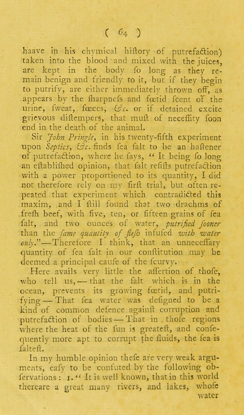 haavc in his chymical hiflory of piitrefaftion) taken into the blood and mixed with the juices, are kept in the body fo long as they re- main benign and friendly to it, but if they begin to putrify, are either immediately thrown off, as appears by the fliarpnefs and fcctid fcent of the urine, fweat, foeccs, iyc. or if detained excite grievous diilempers, that muft of neceffity foon end in the death of the animal. Sir John Pringle, in his twenty-fifth experiment upon Seplics, finds fca fait to be an haftener of putrefaftion, where he fays,  It being fo long an eftablifhed opinion, that fait refills putrefaction with a power proportioned to its quantity, I did not therefore rely on my firfi: trial, but often re- peated that experiment which contradidied this maxim, and I ftill found that two drachms of frefli beef, with five, ten, or fifteen grains of fea fait, and two ounces of water, putrified fooner than the fame quanlity of fiefh infufed with water only.—Therefore I think, that an unneceffary quantity of fea fait in our conflitution may be deem.ed a principal caufe of the fcurvy. Here avails very little the affertion of thofe, who tell us,— that the fait which is in the ocean, prevents its growing foetid, and putri- fying — That fea water was defigned to be a kind of common defence againfl: corruption and putrefaction of bodies — That in . thofe regions where the heat of the fun is greateft, and confe- quently more apt to corrupt the fluids, the fea is falteft. In my humble opinion thefe are very weak argu- ments, eafy to be confuted by the following ob- fervations : i.  It is well known, that in this world thereare a great many rivers, and lakes, whofe water