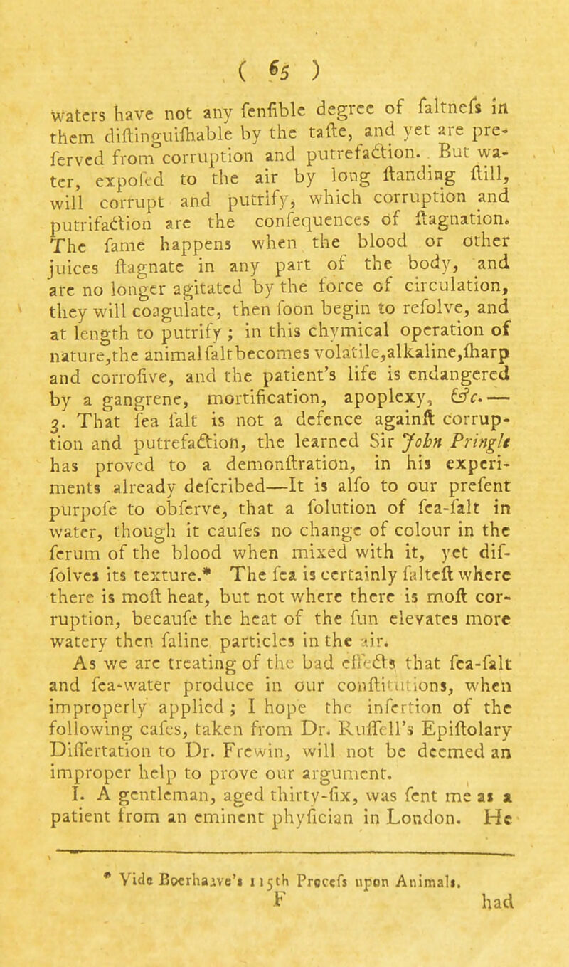 ( «5 ) waters have not any fenfiblc degree of faltnefs m them diilinguilhable by the tafte, and yet are pre- fervcd from corruption and putrefadion. _ But wa- ter, expofcd to the air by long ftandiag ftill, will corrupt and putrify, which corruption and putrifadion arc the confequences of ftagnation. The fame happens when the blood or other juices ftagnate in any part of the body, and are no longer agitated by the force of circulation, they will coagulate, then foon begin to refolve, and at length to putrify ; in this chymical operation of nature,the animalfaltbecomes volatile,alkaline,fharp and corrofive, and the patient's life is endangered by a gangrene, mortification, apoplexy, tff.— 3. That fea fait is not a defence againft corrup- tion and putrefaftion, the learned Sir John Pringle has proved to a demonftration, in his experi- ments already defcribed—It is alfo to our prefent purpofe to obferve, that a folutlon of fca-falt in water, though it caufes no chanoc of colour in the ferum of the blood when mixed with it, yet dif- folves its texture.* The fea is certainly falteft where there is mod heat, but not where there is mofl cor- ruption, becaufe the heat of the fun elevates more watery then faline particles in the -lir. As we are treating of the bad efk^Vs, that fca-falt and fea-water produce in our conflituiions, when improperly applied; I hope the infertion of the following cafes, taken from Dr- Ruflell's Epiftolary Difiertation to Dr. Frewin, will not be deemed an improper help to prove our argument. I. A gentleman, aged thirtv-fix, was fent me ai a patient from an eminent phyfician in London. He • Vide Bocrhaivc'i n5th Proccfs upon Animali. F had