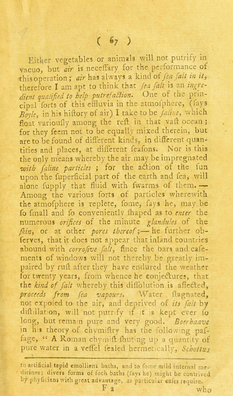 ( 6; ) Either vegetables or animals v/ill not putrify In vacuo, but air is neceffary for the performance of this operation;- air has always a kind oi fea fait in it, therefore I am apt to think that fea fait is an ingre- dient qualified to help putrefa5iion. One of the prin- cip-J-1 forts of this effluvia in the atmofphcre, (fays Boyle, in his hiftory of air) I take to be jaiim, which float varioufiy among the reft in that vaft ocean; for they fecm not to be equally mixed therein, but are to be found of different kinds, in different quan- tities and places, at different feafons. Nor is this the only means whereby the air may be impregnated with faline particles ; for the aftion of the fun upon the fuperficial part of the earth and fea, will alone fupply that fluid with fwarms of them. Among the various forts of particles wherewith the atmofphere is replete, fome, fays he, may be fo fmall and fo conveniently ihaped as to eyiter the numerous orifices of the minute glandules of the fkin, or at other pores thereof;— he further ob- ferves, that it does not appear that inland countries abound with corrofive fall, fince the bars and cafe- ments of windows will not thereby be greatly im- paired by ruft after they have endured the weather for twenty years, from whence he eonjeftures, that the ki7id of fait whereby this diflblution is affected, proceeds from fea vapours. Water ftagnated, not cxpoied to the air, and deprived of its fait by diftiilation, will not putrify if it is kept ever fo long, but rema'n pure and very good. Boerhaave in his theory of chymiftry has the following paf- iage,  A Roman chymift fliut'^ng up a quantity of pure water in a veffel fcaled hermetically, Schottus to artificial tepid emoUiein baths, ami to foaie mild internal r.ie- dicinea; divers forms of fucli biths (fays he) inight be contrived by phyficians with great advantage, as particular cafej require. F a who