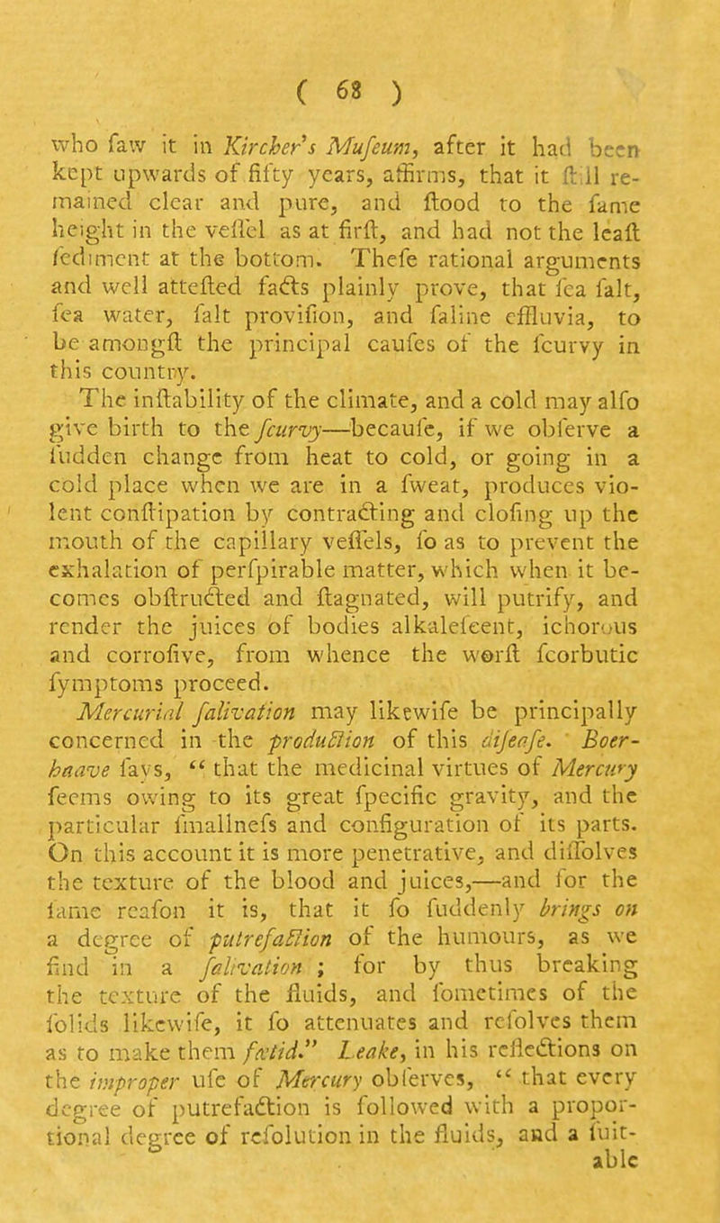 who faw it in Kirchers Mufeum, after it had been kept upwards of fifty years, affirms, that it ftill re- mained clear and pure, and ftood to the fame height in the vellcl as at firft, and had not the leaft fedimcnt at the bottom. Thefe rational arguments and well attefted fadls plainly prove, that fea fait, fea water, fait provifion, and faline effluvia, to be amongft the principal caufes of the fcurvy in this country. The inftability of the climate, and a cold may alfo give birth to the fcurvy—becaufc, if we obferve a fudden change from heat to cold, or going in a cold place when we are in a fweat, produces vio- lent conflipation by contrafting and clofing up the mouth of the capillary veflels, fo as to prevent the exhalation of perfpirable matter, which when it be- comes obftrufted and flagnated, will putrify, and render the juices of bodies alkalefeent, ichoriAis and corrofive, from whence the worft fcorbutic fymptoms proceed. Mercurial falivation may likewife be principally concerned in the produ^lion of this dijenfe. Boer- haave lavs, *' that the medicinal virtues of Mercury feems owing to its great fpecific gravity, and the particular fmallnefs and configuration of its parts. On this account it is more penetrative, and diitblves the texture of the blood and juices,—and for the fame rcafon it is, that it fo fuddenly brings on a degree of putrefa^ion of the humours, as we find in a falivation ; for by thus breaking the texture of the fluids, and fomctimcs of the folids likewife, it fo attenuates and rcfolves them as to make them fxtid. Leake^ in his relictions on the improper ufe of Mercury obferves,  that every degree of putrefaction is followed with a propor- tional degree of rcfolution in the fluids, and a luit- ablc