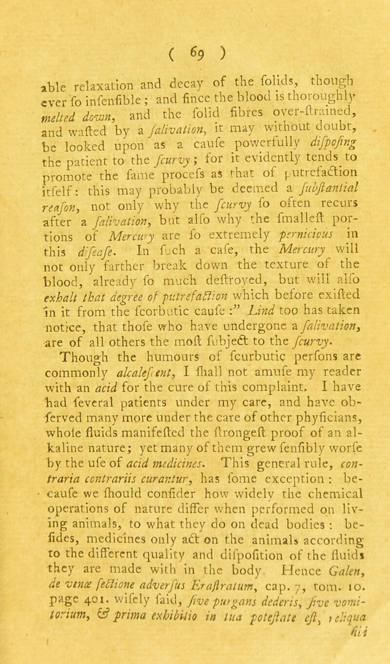 ( ^9 ) able relaxation and decay of the folids, though ever fo infenfible ; and fince the blood is thoroughly melted down, and the Iblid fibres over-flramed, and wafted by a falivation, it may without doubt, be looked upon as a caufe powerfully difpoftng the patient to the fcurvy; for it evidently tends to promote the fame procefs as that of ^utretaaion itfelf: this may probably be deemed a fubftaniial reafon, not only why the fcurvy fo often recurs after a falivation, but alfo why the fmalleft por- tions of Mercipy are fo extremely pemicicus in this d'feafe. In fuch a cafe, the Mercury will not only farther break down the texture of the blood, already fo much deftroyed, but will alfo exhalt that degree of pttrefa^ion which before exifted in it from the fcorbutic caufe ; hind too has taken notrce, that thofe who have undergone a falivatioTiy are of all others the moil fubjedt to the fcurvy. Though the humours of fcurbutic perfons are commonly akalefent, I fliall not amufe my reader with an acid for the cure of this complaint, I have had feveral patients under my care, and have ob- ferved many more under the care of other phyficians, whole fluids manifcfted the ftrongeft proof of an al- kaline nature; yet many of them grew fenfibly worfc by the ufe of acid medicines. This general rule, con- traria ccntrariis curantur, has fome exception : be- caufe we fhould confider how widely the chemical operations of nature differ when performed on liv- ing animals, to what they do on dead bodies : be- lides, medicines only adt on the animals according to the different quality and difpofition of the fluids they are made with in the body. Hence Gakn^ de vence fe£lione adverfus Era/lraium, cap. 7, tom. lo. page 401. wifely faid, fivepmgans dederis, five vomi- torium^ e? prima exbibitio in iua poteflate ejt^ 1 sliqua Hii