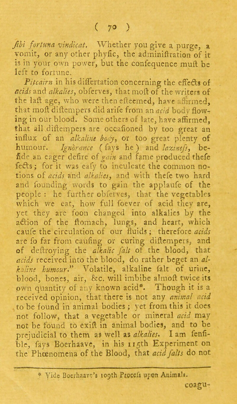 fthi fortma vindicat. Whether you give a purge, a. vomit, or any other phyfic, the adminiflrration of it is in your.own power, but the confequence muft be left to fortune. Pitcairn in his dilFertation concerning the cifeds of acids and alkalies, obferves, that nioft of the writers of the laft age, who were then efleemcd, have affirmed, that moft diftenipers did arife from an acid body flow- ing in our blood. Some others of late, have affirmed, that all diftempers arc occafioned by too great an influx of an alkaline body, or too great plenty of humour. Ignorance (fays he) and laxintf:, be- fde.an eager defire of gain and fame produced thefe fefts; for it v/as eafy to inculcate the common no- tions of acids and alkalies, and with thefe two hard and founding words to gain the applaufe of the people : he further obferves, that the vegetables which we eat, how full foever of acid they arc, yet they are foon changed into alkalies by the aftion of the ftomach, lungs, and heart, which caufe the circulation of our fluids; therefore acids are fo far from caufing or curing diftcmpers, and of deftroying the alkalic fait of the blood, that acids received into the blood, do rather beget an al- kaline kumour.*' Volatile, alkaline fait of urine, blood, bones, air, he. will imbibe almoft twice its own quantity of any known acid*. Though it is a received opinion, that there is not any animal acid . to be found in animal bodies; yet from this it does not follow, that a vegetable or mineral acid may not be found to exifl in animal bodies, and to be prejudicial to them as well as alkalies. I am fenfi- blc, fays Boerhaave, in his 115th Experiment on the Phccnomcna of the Blood, that acid falls do not ? yide Doeihaavc's 109th Pwccffi upon Animali. coagu-