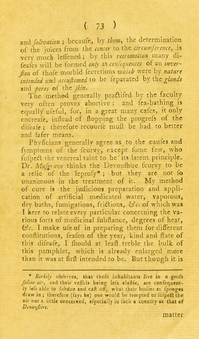 zndfalivaiion ; becaufe, by ihem, the determination of the juices from the cenler to the circumference, is very much lelTened; by this retromoiion many di- fcafes will be formed only as confequences of an inver- fion of thofe morbid fecretions which were by nature intended and accufiomed to be fcparatcd by the glands and -pores of the Jkin. The method generally pradifed by the faculty very often proves abortive : and fca-bathing is equally ufcful, for, in a great many cafes, it only encreafe, inftead of flopping the progrefs of the difeale; therefore fecourfe mull be had to better and fafer means. Phyficians generally agree as to the caufcs and fymptoms of the fcurvy, except fome few, who fufpeft the venereal taint to be' its latent principle. Dr. Mufgrave thinks the Devonlhire fcurvy to be a relic of the leprofy*; but they are not fo unanimous in the treatment of it. My method of cure is the judicious preparation and appli- cation of artificial medicated water, vaporous, dry baths, fumigations, friftions, i^c. of which was I here to relate every particular concerning the va- rious forts of medicinal fubftance, degrees of heat, &c. I make ufeof in preparing them for different conftitutions, feafon of the year, kind and ftate of this difeafe, I fliould at leaft treble the bulk of this pamphlet, which is already enlarged more than it was at firft intended to be. But though it is • Btrkely obfcrvcj, that thofe inhabitantt live in a grofs /aline air, and their vcflels being Ids elaftic, are confequeiU- Jy l«fs able to fubdue and call off, what their bodies as iponges draw in ; therefore (fays he) one would be tempted to fufpcft the air not a iittle concerned, efpccially iu fuch a conntry as that of matter