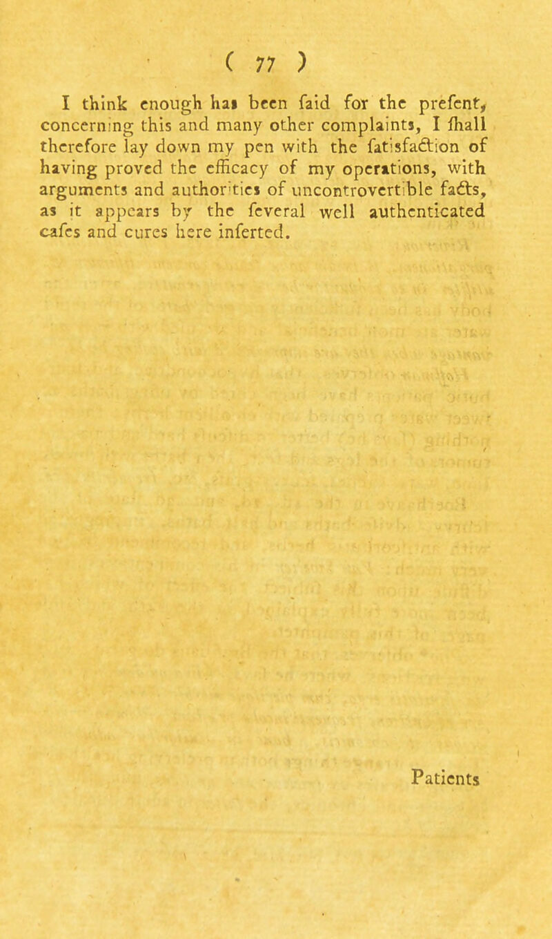 I think enough hai been faid for the prefcnt, concerning this and many other complaints, I lhall therefore lay down my pen with the fatisfadtion of having proved the efficacy of my operations, with arguments and author'tiej of uncontrovertible fadts, as it appears by the feveral well authenticated cafes and cures here inferted. Patients