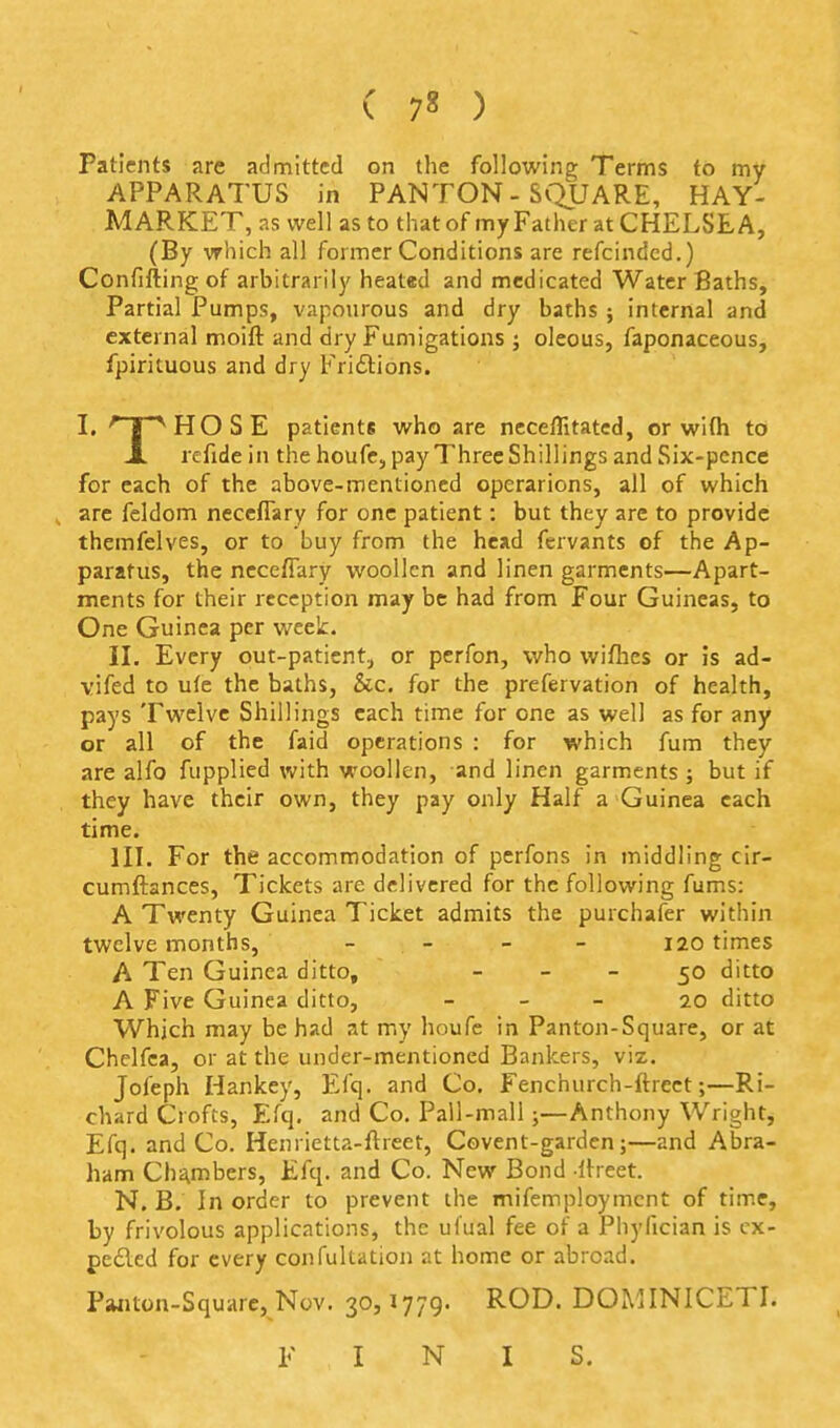 Patients are admitted on the following Terms to my APPARATUS in PAN TON - SQUARE, HAY- MARKET, as well as to that of my Father at CHELSEA, (By which all former Conditions are refcindcd.) Confifting of arbitrarily heat«d and medicated Water Baths, Partial Pumps, vapourous and dry baths ; internal and external moift and dry Fumigations j oleous, faponaceous, fpirituous and dry Friftions. I, 'Hr^HOSE patients who are neceffitatcd, or wifli to JL refide in the houfe, pay Three Shillings and Six-pence for each of the above-mentioned operarions, all of which arc feldom neceflary for one patient: but they are to provide themfelves, or to buy from the head fervants of the Ap- paratus, the ncceffary woollen and linen garments—Apart- ments for their reception may be had from Four Guineas, to One Guinea per week. II. Every out-patient;, or perfon, who wiflies or is ad- vifed to u(e the baths, &c. for the prefervation of health, pays Twelve Shillings each time for one as well as for any or all of the faid operations : for which fum they are alfo fupplied with woollen, and linen garments; but if they have their own, they pay only Half a Guinea each time. III. For the accommodation of perfons in middling cir- cumftances, Tickets are delivered for the following fums: A Twenty Guinea Ticket admits the purchafer within twelvemonths, _ _ _ _ 120 times A Ten Guinea ditto, - - - 50 ditto A Five Guinea ditto, _ _ _ 20 ditto Which may be had at my houfc in Panton-Square, or at Chelfca, or at the under-mentioned Bankers, viz. Jofeph Hankey, Efq. and Co. Fenchurch-ftrcet;—Ri- chard Crofts, Efq. and Co. Pall-mall;—Anthony Wright, Efq. and Co. Henrietta-ftreet, Covent-garden;—and Abra- ham Chi^mbers, Efq. and Co. New Bond Ibeet. N. B. In order to prevent the mifemploymcnt of time, by frivolous applications, the ul'ual fee of a Phyfician is cx- pe£led for every confultation at home or abroad. Pwuon-Squarc, Nov. 30,1779. ROD. DOMINICETI. F I N I S.