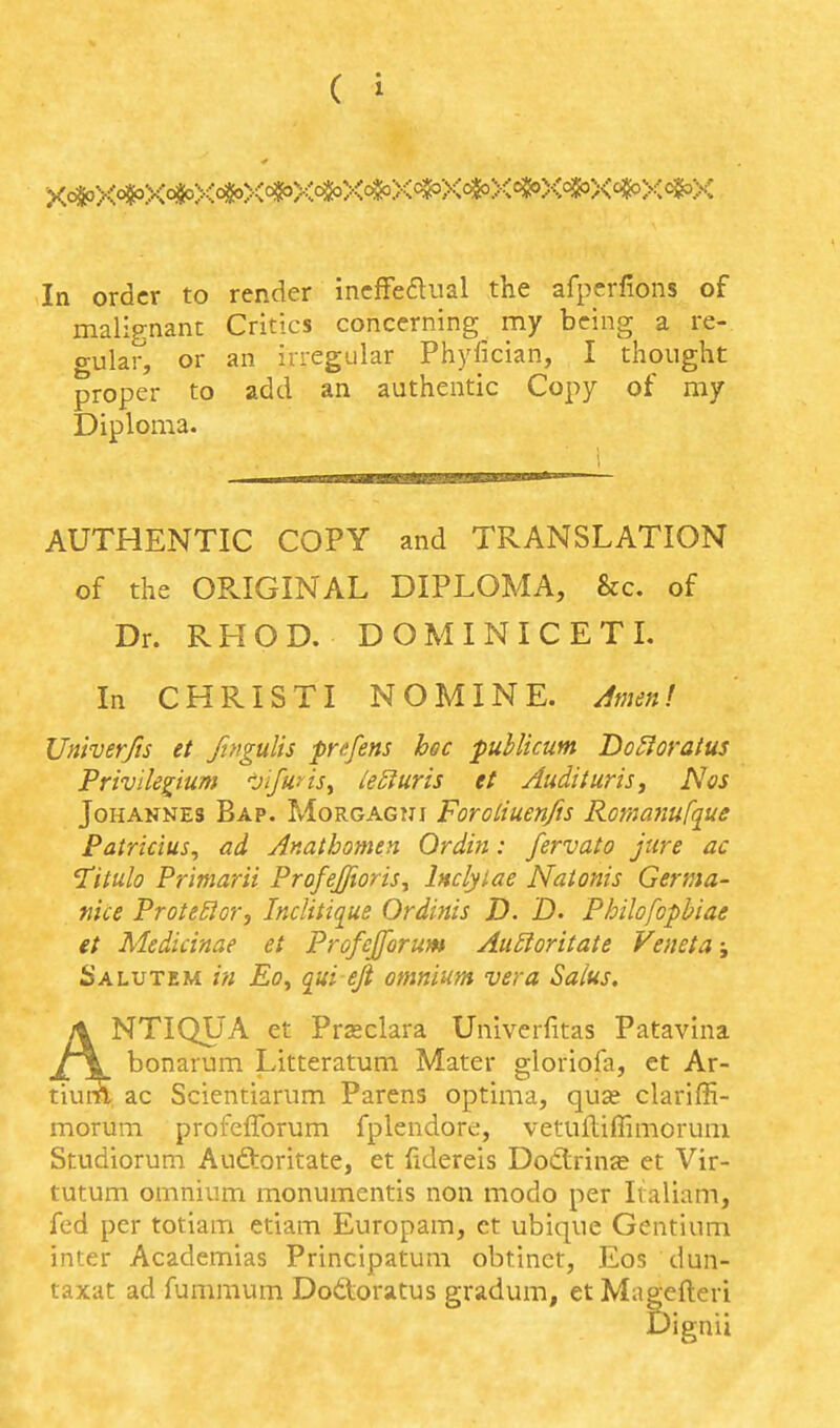 In order to render incffeaual the afperfions of malignant Critics concerning my being a re- gular, or an irregular Phjdician, I thought proper to add an authentic Copy of my Diploma. AUTHENTIC COPY and TRANSLATION of the OPvIGINAL DIPLOMA, Sec. of Dr. RHOD. DOMINICETL In CHRISTI NOMINE, ilmen! Univerfis et ftngulis pnfens hoc publicum Do^oratus PrivHelium jifuris^ ieSturis et Audituris^ Nos Johannes Bap. Morgagni Forotiuenfis Romamfque Patricius, ad Anathotnen Ordin: fervato jure ac Titulo Primarii Profeffioris^ Inclylae Natonis Germa- nice ProteBor, Inciitique Ordinis D. D. Philofopbiae et Medicinae et Profejforum Au£toritate Veneta; Salutem i'fi Eoy qui eji omnium vera Saius, NTIQUA et Prseclara Univerfitas Patavina bonarum Litteratum Mater gloriofa, et Ar- ac Scientiarum Parens optima, quce clariffi- morum profefforum fplendore, vetuftiffimorum Studiorum Auftoritate, et fidereis Dodlrinse et Vir- tutum omnium monumentis non modo per Italiam, fed per totiam etiam Europam, et ubique Gentium inter Academlas Principatum obtinct, Eos dun- taxat ad fummum Dodoratus gradum, et Magefteri Dignii