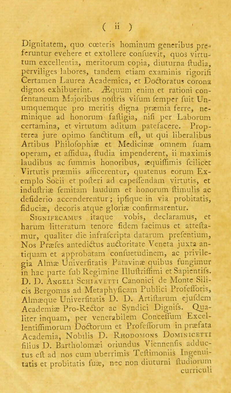 (  ) Dignitatem, quo coeteris hominum gencribns pre- fcruntur evehere et extoUere confucvit, quos virtu- tum excellentia, meritorum copia, diuturna ftudia, perviliges labores, tandem etiam examinis rigorili Certamen Laurea Academica, ct Dodtoratus corona dignos exhibuerint. ^quum cnim et rationi con- fcntaneum Majoribus noftris vifum fempcr fuit Un- umquemque pro meritis digna prasmia ferre, nc- minique ad honorum faftigia, nifi per Laborum certamina, et virtutum aditum patefacere. Prop- terca jure opimo fantlitum eft, ut qui liberalibus Artibus Philofophise et Medicinae omnem fuam operam, et affidua, ftudia impenderent, ii maximis laudibus ac fummis honoribus, £cquiffimis fcilicet Virtutis prsemiis afficerentur, quatenus corum Ex- emplo Socii et pofteri ad capeffendam virtutis, et induftrite femitam laudum et honorum ftimulis ac defiderio accenderentur; ipfique in via probitatis, fiduciffi, decoris atqup gloria confirmarcntur. SiGNiFECAMus itaquc vobis, declaramus, et harum litteratum tenore fidem facimus et attefta- mur, qualitcr die infrafcripta datarum prefentium, Nos Prsefes antediftus audtoritate Veneta juxta an- tiquam et approbatam confuetudinem, ac privile- gia Almse Univerfitatis Patavinae quibus fungimur in hac parte fab Regimine lUuftriffimi et Sapicntifs. D. D. Angeli ScHiAVETTi Canonici de Monte Sili- cis Bergomas ad Metaphyficam Publici Profeflbris, Almaque Univerfitatis D. D. Artiftarum ejufdem Academic Pro-Rcdtor ac Syndici Dignifs. Qua- liter inquam, per venerabilem Concelfum Excel- lentiffimorum Doftorum et ProfeiTorum in prasfata Academia, Nobilis D. Rhodomons Dominicetti filius D. Bartholomai oriundus Viennenfis adduc- tus eft ad nos cum uberrimis Teftimoniis Ingenui- tatis et probitatis fus, nec non diuturni ftudiorum curriculi