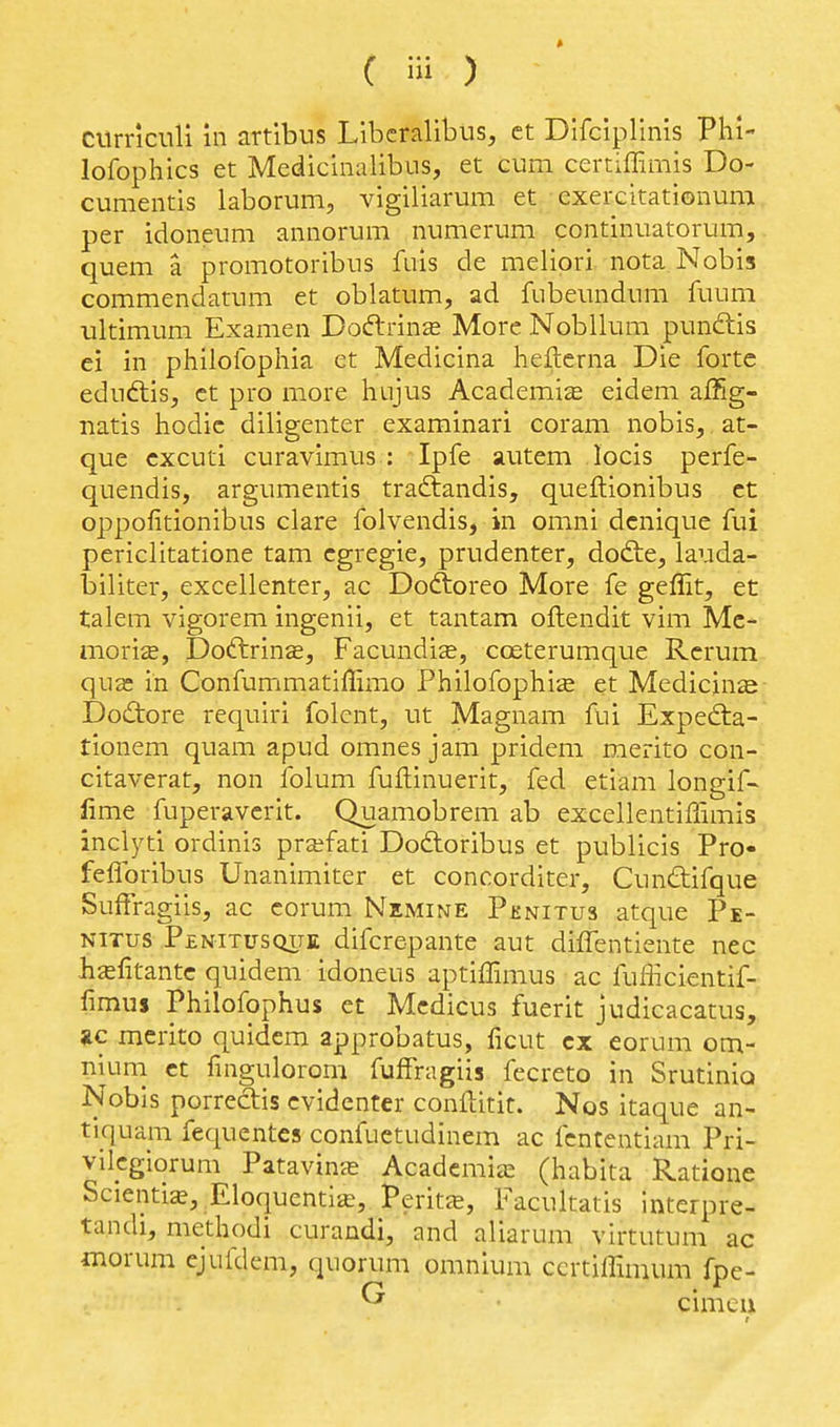 CUrncnli in artlbus Llbcralibus, ct Difclplinis Phl- lofophics et Medicinalibus, et cum certiffimis Do- cumentis laborum, vigiliarum et exercitationum per idoneum annorum numerum continuatorum, quern a promotoribus fuis de meliori nota Nobis commendatum et oblatum, ad fubeundum fuum ultimum Examen Dodtrins More Nobllum pundis ei in philolbphia et Medicina heflerna Die forte eduftis, ct pro more hujus Academic eidem affig- natis hodic diligenter examinari coram nobis,, at- que cxcuti curavimus : Ipfe autem locis perfe- quendis, argumentis traftandis, queftionibus ct oppofitionibus clare folvendis, in omni dcnique fui periclitatione tam cgregie, prudenter, dodte, lauda- biliter, excellenter, ac Dodtoreo More fe geffit, et talem vigorem ingenii, et tantam oflendit vim Mc- moriffi, Doftrinje, Facundise, coeterumque Rcrum qua: in Confummatiffimo Philofophise et Medicine Dodore requiri folent, ut Magnam fui Expedta- tionem quam apud omnes jam pridem merito con- citaverat, non iblum fullinuerit, fed etiam longif- fime fuperavcrit. Quamobrem ab excellentiffimis inclyti ordinis prafati Dodtoribus et publicis Pro- feflbribus Unanimiter et concorditer, Cundifque Suffragiis, ac corum Nemine Pknitus atque Pe- NiTus Penitusqite difcrcpantc aut diffentiente nec hafitantc quidem idoneus aptiffimus ac fufficientif- fimus Philofophus et Mcdicus fuerit judicacatus, *c merito quidem approbatus, ficut cx eorum om- nium ct fingulorom fufFragiis fecreto in SrutiniQ Nobis porredtis cvidenter conftitir. Nos itaque an- tiquam fequentes confuetudinem ac fcntentiam Pri- vikgiorum Patavinje Acadcmiai (habita Ratione Scientia, Eloquentiffi, Perit^e, Facultatis interpre- tandi, methodi curandi, and aliarum virtutum ac morum cjufdem, quorum omnium ccrtiffimum fpe-