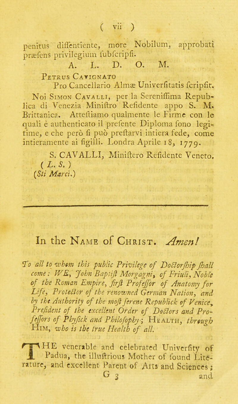 penitus diffcntiente, more Nobilum, approbati prffifens privilegium lubfcripfi. A. L. D. O. M. Petrus Cayignato Pro Cancellario Almje Univerfitatis fcripfit, Noi Simon Cavalli, per la Sereniffima Repub- lica di Venezia Miniftro Refidente appo S. M. Brittanica. Attefliamo qualmente le Firmc con le quali e authenticato il prefente Diploma fono legi-. time, e che pero fi puo preftarvi intiera fede, come intieramente ai ligilli. Londra Aprile i 8, 1779^ S. CAVALLI, Miniftero Refidente Veneto, (L.S.) (Sli March) In the Name of Christ. Ame7i! T0 all to whm this public Privilege of T>o6lorJhip Jhall come: WE, John Baptiji Morgagni, of Friuli, Noble of the Roman Empire, firfi Profeffor of Anatomy for Life, Protestor of the renowned German Nation, and by the Authority of the moji ferene Republick of Venice^ Prefident of the excellent Order of DoSlors and Pro- feffor s of Phyfick and Philofophy ; Health, through Him, uoho is the true Health of all. THE venerable and celebrated Univcrfity of Padua, the illuftrious Mother of found Lite- rature, and excellent Parent of Arts and Sciences; G 3 and