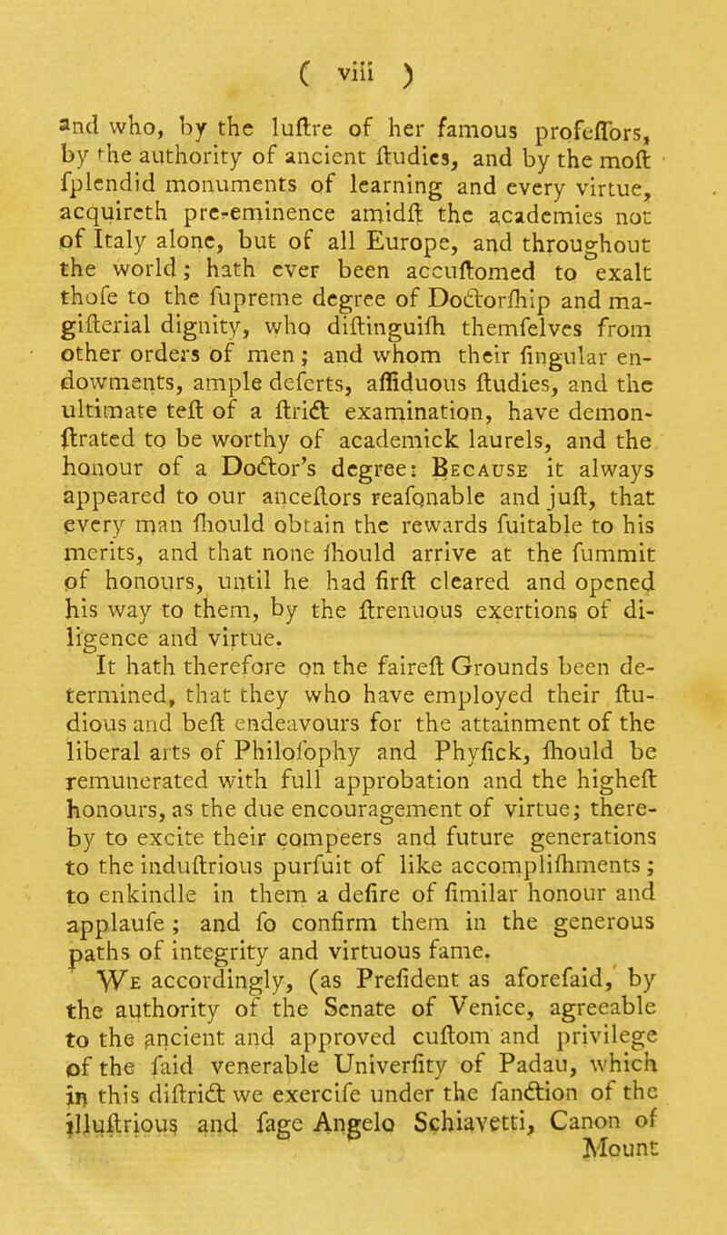 and who, by the luftre of her famous profeflbrs, by fhe authority of ancient ftudics, and by the moft fplcndid monuments of learning and every virtue, acquircth prcreminence amidft the academies not: of Italy alone, but of all Europe, and throughout the world; hath ever been accuftomed to exalt thofe to the fupreme degree of Dottorfhip and ma- gifterial dignity, v^rho diftinguifh themfelves from other orders of men; and whom their lingular en- dowments, ample deferts, affiduous ftudies, and the ultimate tell of a llrift examination, have demon- (Irated to be worthy of academick laurels, and the honour of a Dodlor's degree: Because it always appeared to our ancellors reafgnable and juft, that every man fliould obtain the rewards fuitable to his merits, and that none Ihould arrive at the fummit of honours, until he had firft cleared and opened his way to them, by the llrenuous exertions of di- ligence and virtue. It hath therefore on the fairelt Grounds been de- termined, that they who have employed their llu- dious and beft endeavours for the attainment of the liberal arts of Philofophy and Phylick, fhould be remunerated with full approbation and the higheft honours, as the due encouragement of virtue; there- by to excite their compeers and future generations to the induftrious purfuit of like accomplifhments ; to enkindle in them a defire of fimilar honour and applaufe ; and fo confirm them in the generous paths of integrity and virtuous fame. We accordingly, (as Prefident as aforefaid, by the authority of the Senate of Venice, agreeable to the fincient and approved cuftom and privilege of the faid venerable Univerfity of Padau, which in this diftrid: we exercife under the fandtion of the ?llufl:riou5 and fage Angela Schiavetti, Canon of Mount