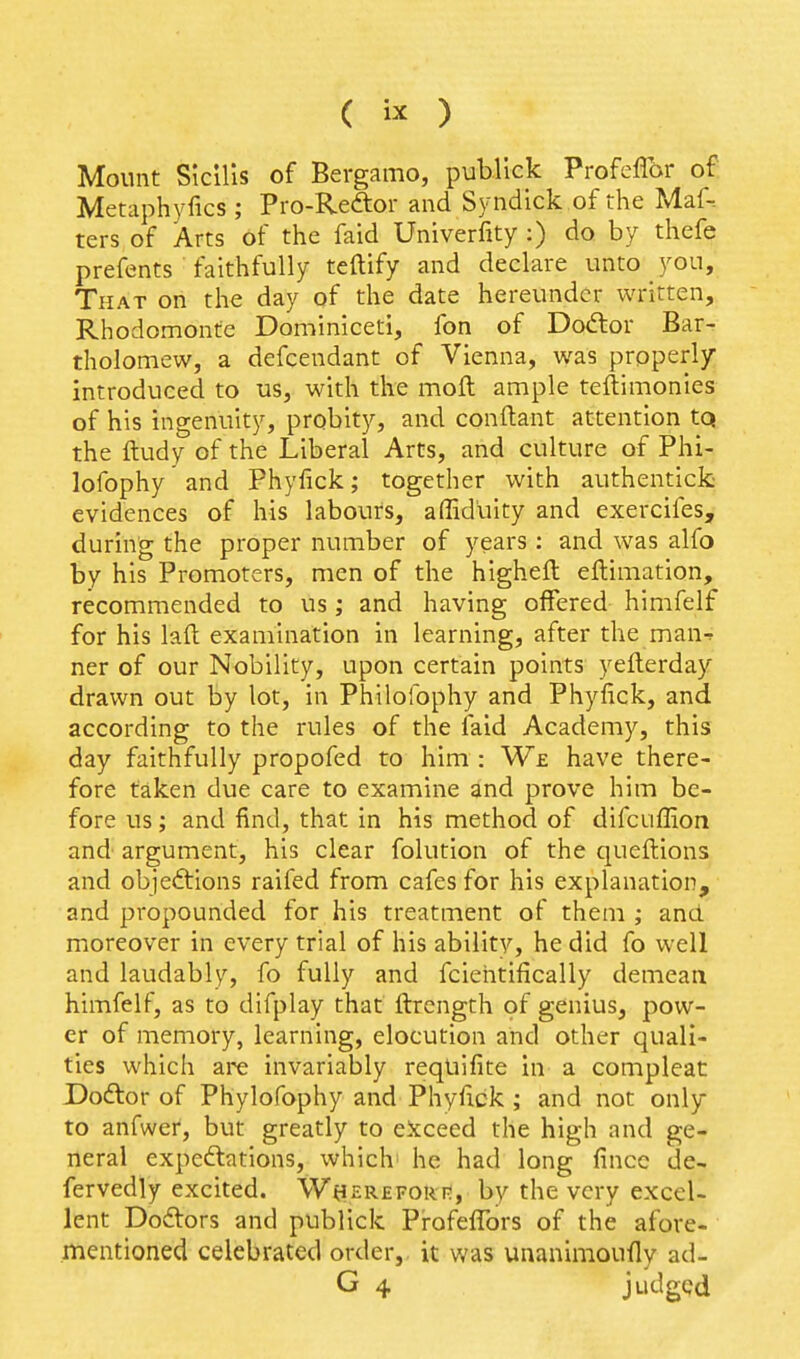 ( ) Mount Slcllis of Bergamo, publick ProfelTor of Metaphyfics ; Pro-Redtor and Syndlck of the Maf-. ters of Arts of the faid Univerfity :) do by thefe prefents faithfully teftify and declare unto you. That on the day of the date hereunder written, Rhodomonfe Dominiceti, fon of Dodtor Bar- tholomew, a defcendant of Vienna, was properly- introduced to us, with the moft ample teftimonies of his ingenuity, probity, and conftant attention tQ the ftudy of the Liberal Arts, and culture of Phi- lofophy and Phyfick; together with authentick evidences of his labours, affid'uity and exercifes, during the proper number of years : and was alfo by his Promoters, men of the higheft eflimation, recommended to us; and having offered himfelf for his laft examination in learning, after the man-^ ner of our Nobility, upon certain points yeflerday drawn out by lot, in Philolbphy and Phyfick, and according to the rules of the faid Academy, this day faithfully propofed to him : We have there- fore taken due care to examine and prove him be- fore us; and find, that in his method of difcuffion and argument, his clear folution of the queftions and objedtions raifed from cafes for his explanation, and propounded for his treatment of them; and moreover in every trial of his abilitv, he did fo well and laudably, fo fully and fciehtifically demeaa himfelf, as to difplay that ftrength of genius, pow- er of memory, learning, elocution and other quali- ties which are invariably requifite in a compleat Dodlor of Phylofophy and Phylick ; and not only to anfwer, but greatly to eicceed the high and ge- neral expeftations, which' he had long fincc de- fervedly excited. W^ierefori?, by the very excel- lent Dodtors and publick Pi-ofeflbrs of the afore- mentioned celebrated order,, it was unanimouily ad- G 4 judgpd