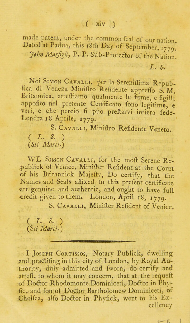 made patent, under the common feal of our nation. Dated at Padua, this i8th Day of September, 177^* John Marfigli, P. P. Sub-Protedor of the Nation. L. &. ^ Noi Simon Cavalli, per la Sereniffima Repub- iica di _ Veneza Minifiro Refidcnte appreflb S. M. Britannica, atteftiamo qualmente le firme, e figilli* cppofito nel prefente Certificato fono legitime, c veri, e che percio fi puo preftarvi intiera fcdc- Londra 18 Aprile, 1779. S. Cavalli, Miniftro Refidente Veneto. ( L. S. ) (Sti Marci.) WE Simon Cavalli, for the moft Serene Re- publick of Venice, Minifter Refident at the Court of his Britannick Majefty, Do certify, that the Names and Seals affixed to this prefent certificate ^re genuine and authentic, and ought to have full ■credit given to them. London, April 18, 1779. S. CavallIj Miniller Refident of Venice. ( L. S. ) (S// Mara.) I Joseph Cortissos, Notary Publick, dwelling and pradlifing in this city of London, by Royal Au- thority, duly admitted and fworn, do certify and atteil, to whom it may concern, that at the requeft of Doctor Rhodomonte Dominiceti, Dodtor in Phy- fic, and fon of Dodtor Bartholomew Dominiceti, of Chelfea, alfo Dodtor in Phyfick, went to his Ex- cellency