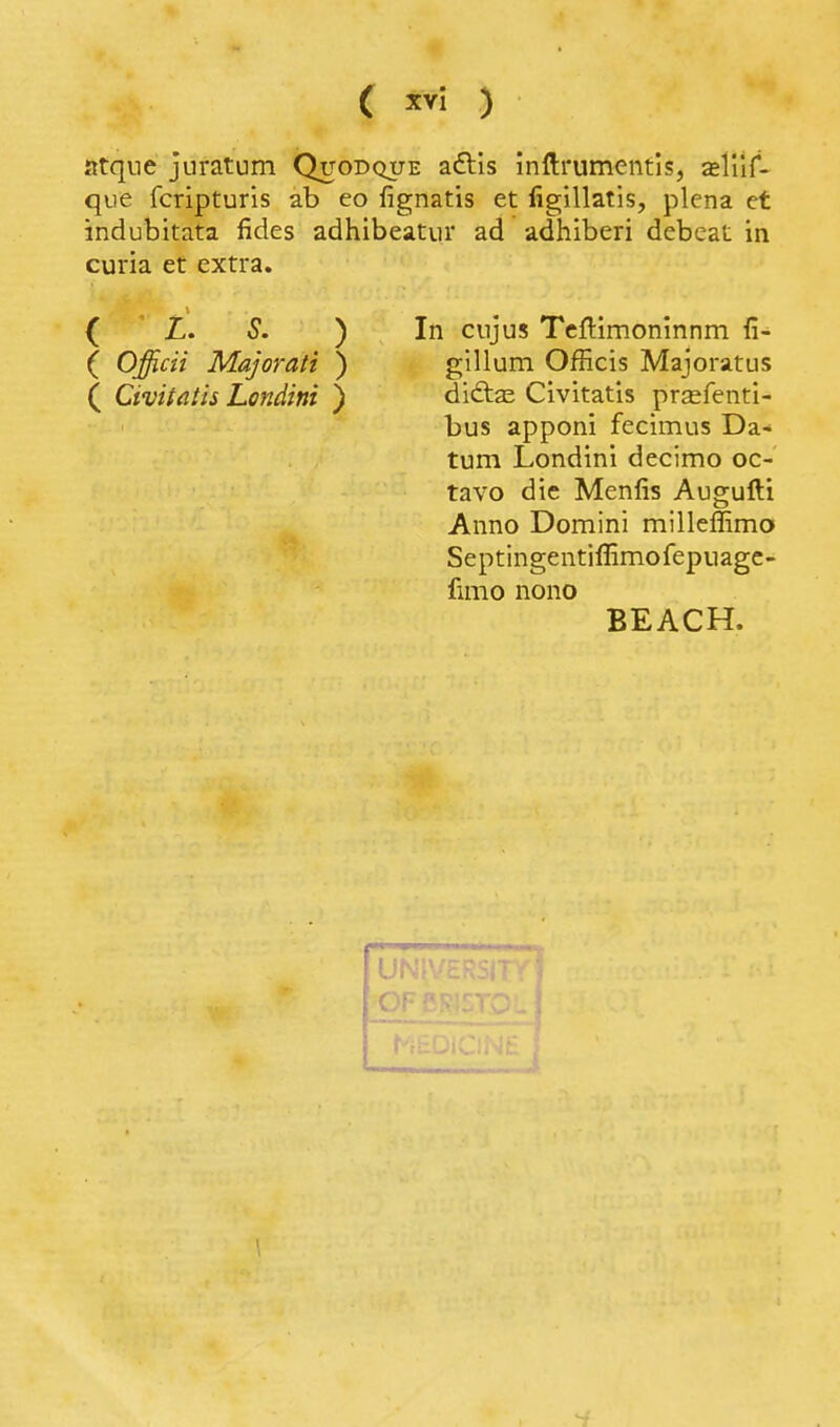 atque juratum Quodque adlis inftrumentis, asliir- que fcripturis ab eo fignatis et figillatis, plena et indubitata fides adhibeatiir ad adhiberi debcat in curia et extra. ( Z. S. ) ( Officii Majorati ) ( Civitatis Londini ) In ciijus Tcllimoninnm fi- gillum Officis Majoratus ditftas Civitatis prsfenti- bus apponi fecimus Da- tum Londini decimo oc- tavo die Menfis Augufti Anno Domini millcffimo Septingentiffimofepuagc- fimo nono BEACH. ( 1