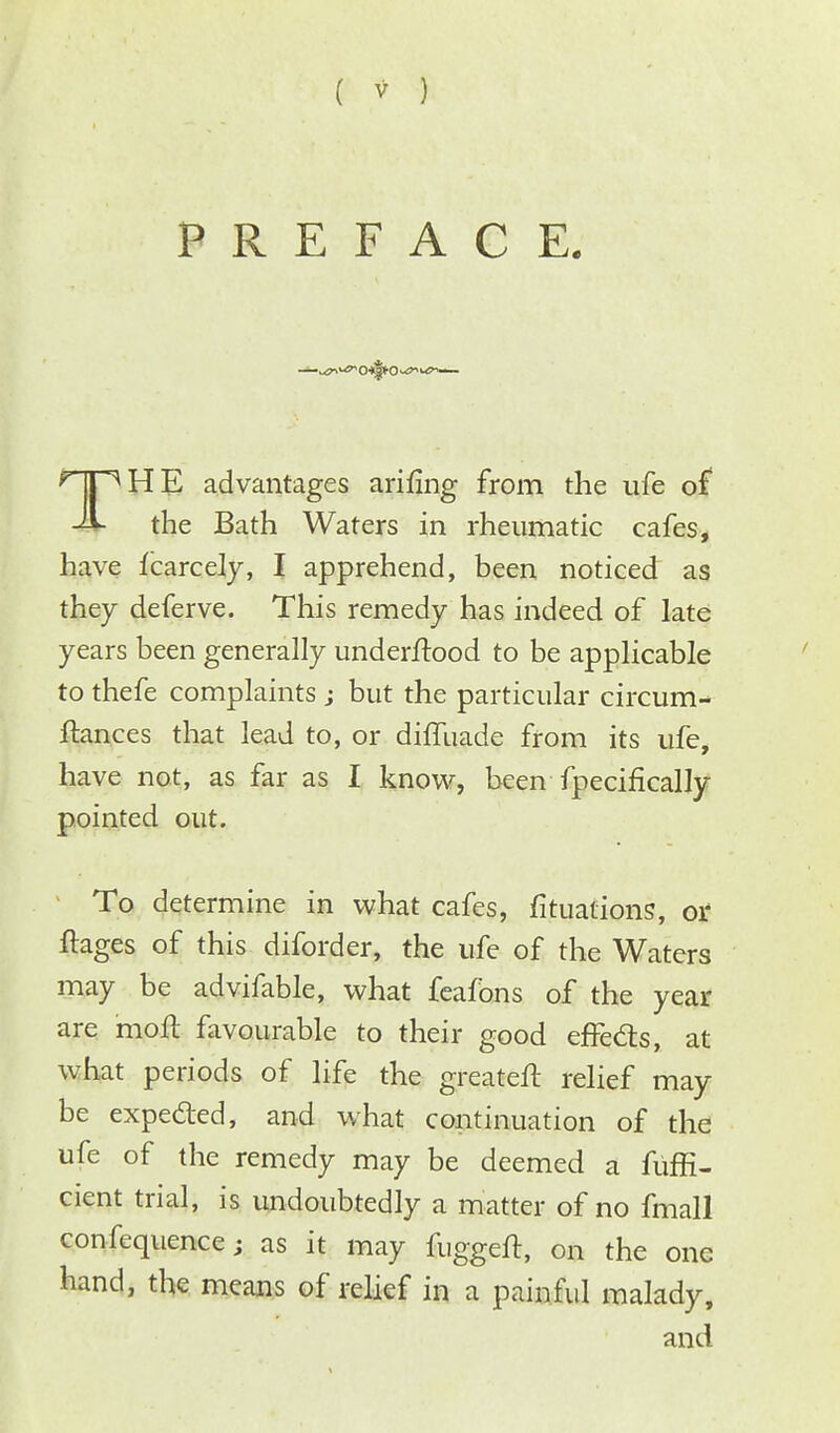 ( * ) PREFACE. THE advantages anting from the ufe of the Bath Waters in rheumatic cafes, have fcarcely, I apprehend, been noticed as they deferve. This remedy has indeed of late years been generally understood to be applicable to thefe complaints ; but the particular circum- ftances that lead to, or dilluade from its ufe, have not, as far as I know, been fpecifically pointed out. To determine in what cafes, fituations, or ftages of this diforder, the ufe of the Waters may be advifable, what feafons of the year are moil favourable to their good effects, at what periods of life the greateft relief may be expe&ed, and what continuation of the ufe of the remedy may be deemed a fuffi- cient trial, is undoubtedly a matter of no fmall confequencej as it may fuggeft, on the one hand, the means of relief in a painful malady, and