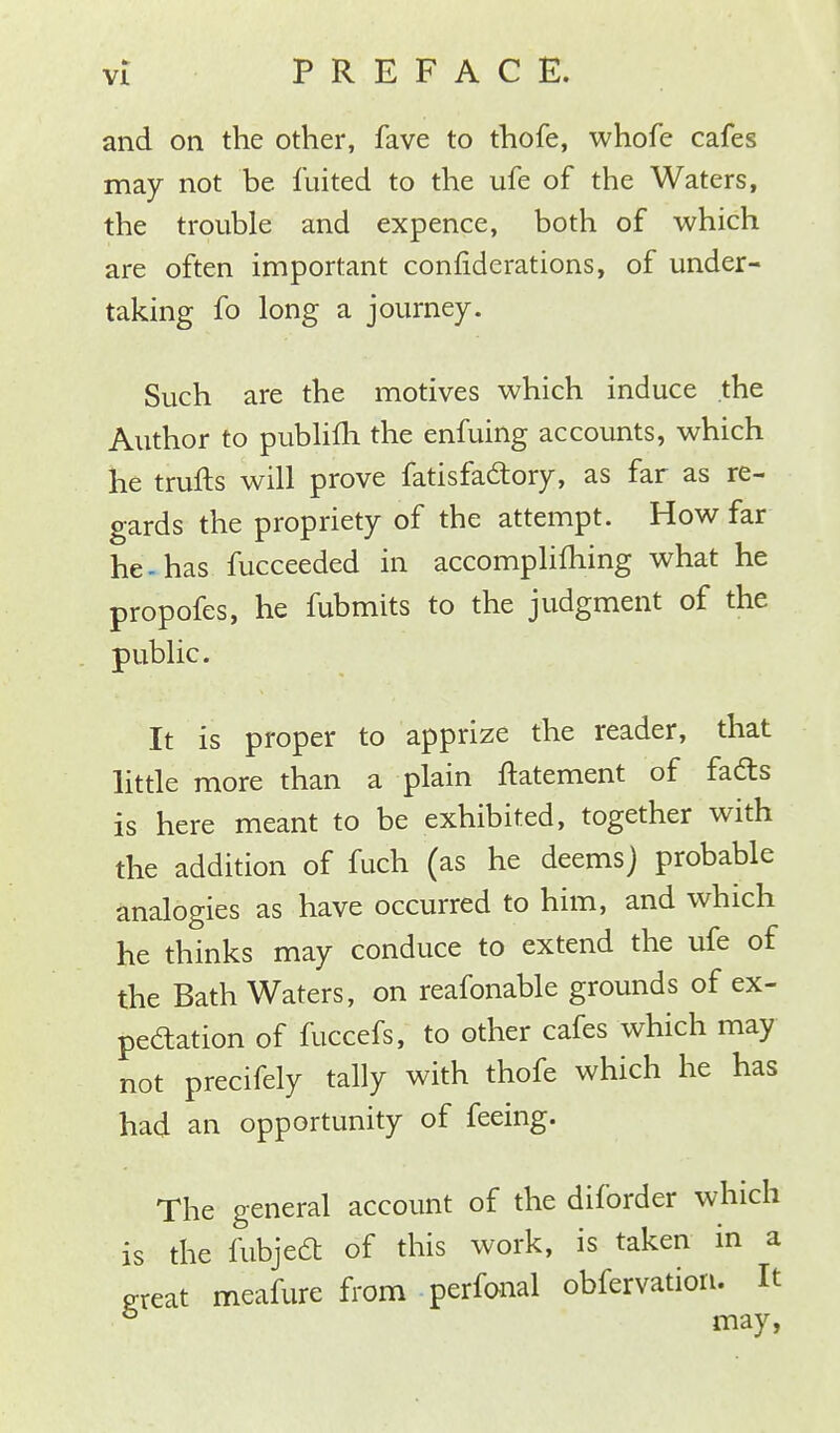 and on the other, fave to thofe, whofe cafes may not be fuited to the ufe of the Waters, the trouble and expence, both of which are often important confiderations, of under- taking fo long a journey. Such are the motives which induce the Author to publifh the enfuing accounts, which he trufts will prove fatisfactory, as far as re- gards the propriety of the attempt. How far he-has fucceeded in accomplishing what he propofes, he fubmits to the judgment of the public. It is proper to apprize the reader, that little more than a plain ftatement of fads is here meant to be exhibited, together with the addition of fuch (as he deems) probable analogies as have occurred to him, and which he thinks may conduce to extend the ufe of the Bath Waters, on reafonable grounds of ex- pectation of fuccefs, to other cafes which may not precifely tally with thofe which he has had an opportunity of feeing. The general account of the diforder which is the fubjedt of this work, is taken in a great meafure from perioral obfervation. It & may,