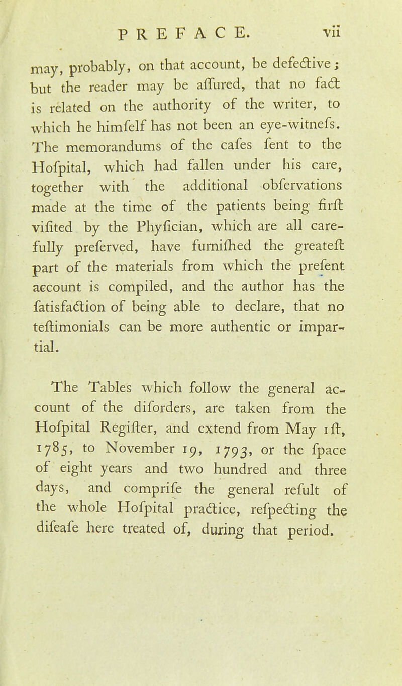 may, probably, on that account, be defective; but the reader may be allured, that no fact is related on the authority of the writer, to which he himfelf has not been an eye-witnefs. The memorandums of the cafes fent to the Hofpital, which had fallen under his care, together with the additional obfervations made at the time of the patients being firit vifited by the Phyfician, which are all care- fully preferved, have furnifhed the greateit part of the materials from which the prefent account is compiled, and the author has the fatisfaction of being able to declare, that no teftimonials can be more authentic or impar- tial. The Tables which follow the general ac- count of the diforders, are taken from the Hofpital Regifter, and extend from May i It, 1785, to November 19, 1793, or the fpace of eight years and two hundred and three days, and comprife the general refult of the whole Hofpital practice, refpecting the difeafe here treated of, during that period.