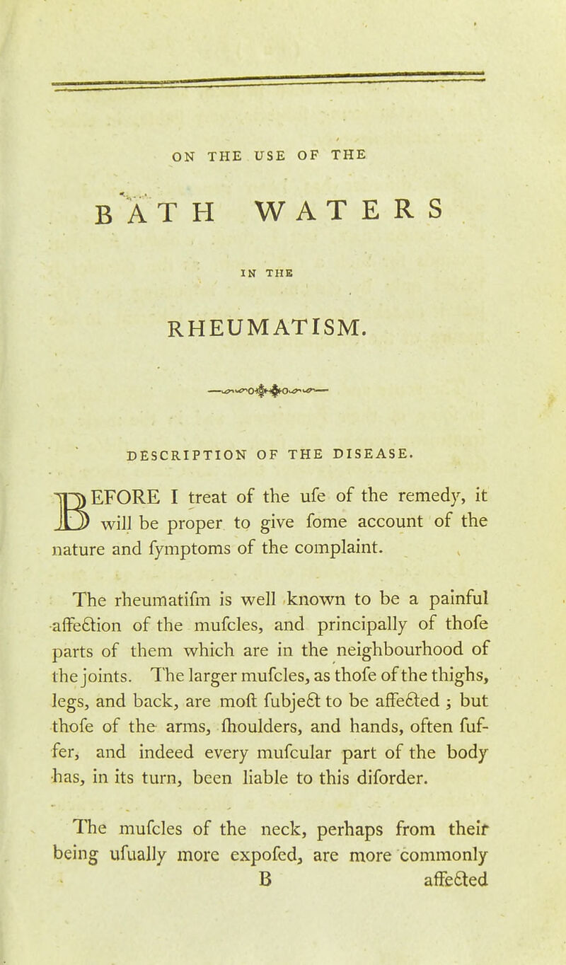 BATH WATERS IN THE RHEUMATISM. DESCRIPTION OF THE DISEASE. BEFORE I treat of the ufe of the remedy, it will be proper to give fome account of the nature and fymptoms of the complaint. The rheumatifm is well known to be a painful affection of the mufcles, and principally of thofe parts of them which are in the neighbourhood of the joints. The larger mufcles, as thofe of the thighs, legs, and back, are raoft fubjeft to be affected ; but thofe of the arms, moulders, and hands, often fuf- fer, and indeed every mufcular part of the body •has, in its turn, been liable to this diforder. The mufcles of the neck, perhaps from theif being ufually more expofed, are more commonly B arretted